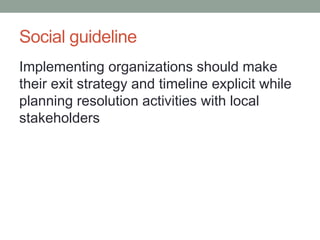 Social guideline 
Implementing organizations should make their exit strategy and timeline explicit while planning resolution activities with local stakeholders  