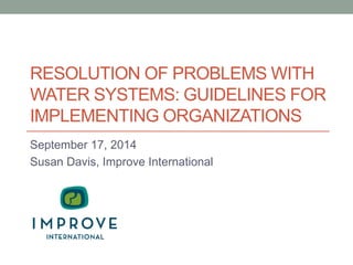 RESOLUTION OF PROBLEMS WITH WATER SYSTEMS: GUIDELINES FOR IMPLEMENTING ORGANIZATIONS 
September 17, 2014 
Susan Davis, Improve International  