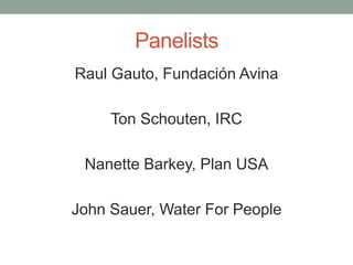 Panelists 
Raul Gauto, Fundación Avina 
Ton Schouten, IRC 
Nanette Barkey, Plan USA 
John Sauer, Water For People  