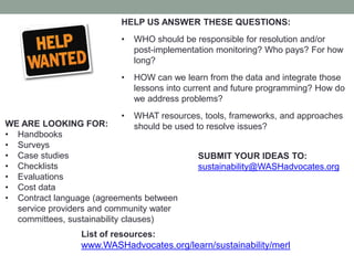 HELP US ANSWER THESE QUESTIONS: 
•WHO should be responsible for resolution and/or post-implementation monitoring? Who pays? For how long? 
•HOW can we learn from the data and integrate those lessons into current and future programming? How do we address problems? 
•WHAT resources, tools, frameworks, and approaches should be used to resolve issues? 
WE ARE LOOKING FOR: 
•Handbooks 
•Surveys 
•Case studies 
•Checklists 
•Evaluations 
•Cost data 
•Contract language (agreements between service providers and community water committees, sustainability clauses) 
SUBMIT YOUR IDEAS TO: 
sustainability@WASHadvocates.org 
List of resources: www.WASHadvocates.org/learn/sustainability/merl 