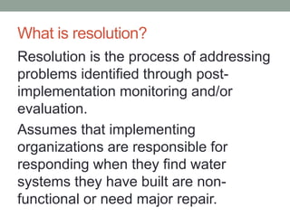 What is resolution? 
Resolution is the process of addressing problems identified through post- implementation monitoring and/or evaluation. 
Assumes that implementing organizations are responsible for responding when they find water systems they have built are non- functional or need major repair.  