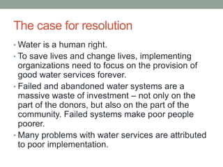 The case for resolution 
•Water is a human right. 
•To save lives and change lives, implementing organizations need to focus on the provision of good water services forever. 
•Failed and abandoned water systems are a massive waste of investment – not only on the part of the donors, but also on the part of the community. Failed systems make poor people poorer. 
•Many problems with water services are attributed to poor implementation. 
 