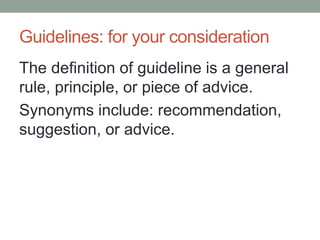 Guidelines: for your consideration 
The definition of guideline is a general rule, principle, or piece of advice. 
Synonyms include: recommendation, suggestion, or advice. 
 