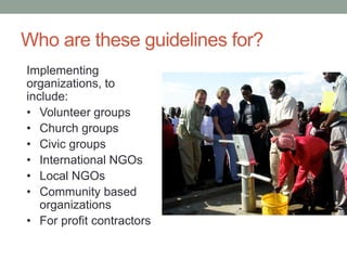 Who are these guidelines for? 
Implementing organizations, to include: 
•Volunteer groups 
•Church groups 
•Civic groups 
•International NGOs 
•Local NGOs 
•Community based organizations 
•For profit contractors  