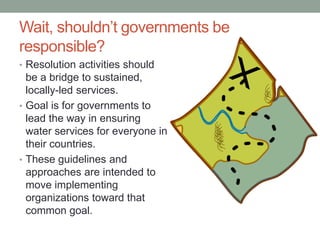 Wait, shouldn’t governments be responsible? 
•Resolution activities should be a bridge to sustained, locally-led services. 
•Goal is for governments to lead the way in ensuring water services for everyone in their countries. 
•These guidelines and approaches are intended to move implementing organizations toward that common goal. 
 