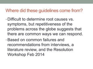 Where did these guidelines come from? 
•Difficult to determine root causes vs. symptoms, but repetitiveness of the problems across the globe suggests that there are common ways we can respond. 
•Based on common failures and recommendations from interviews, a literature review, and the Resolution Workshop Feb 2014  