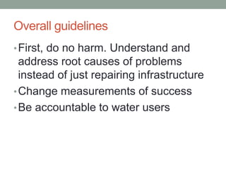 Overall guidelines 
•First, do no harm. Understand and address root causes of problems instead of just repairing infrastructure 
•Change measurements of success 
•Be accountable to water users  