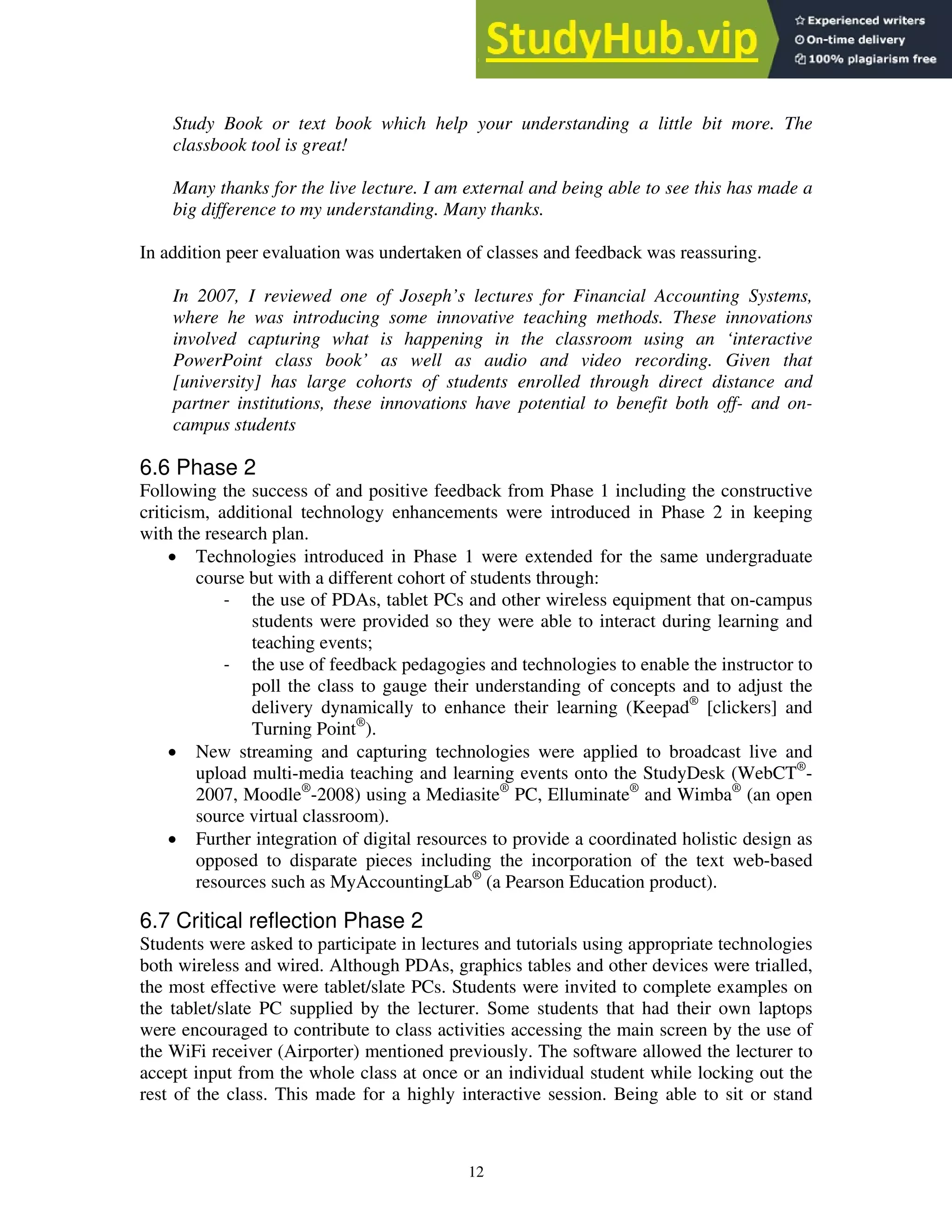 Study Book or text book which help your understanding a little bit more. The
classbook tool is great!
Many thanks for the live lecture. I am external and being able to see this has made a
big difference to my understanding. Many thanks.
In addition peer evaluation was undertaken of classes and feedback was reassuring.
In 2007, I reviewed one of Joseph’s lectures for Financial Accounting Systems,
where he was introducing some innovative teaching methods. These innovations
involved capturing what is happening in the classroom using an ‘interactive
PowerPoint class book’ as well as audio and video recording. Given that
[university] has large cohorts of students enrolled through direct distance and
partner institutions, these innovations have potential to benefit both off- and on-
campus students
6.6 Phase 2
Following the success of and positive feedback from Phase 1 including the constructive
criticism, additional technology enhancements were introduced in Phase 2 in keeping
with the research plan.
• Technologies introduced in Phase 1 were extended for the same undergraduate
course but with a different cohort of students through:
‐ the use of PDAs, tablet PCs and other wireless equipment that on-campus
students were provided so they were able to interact during learning and
teaching events;
‐ the use of feedback pedagogies and technologies to enable the instructor to
poll the class to gauge their understanding of concepts and to adjust the
delivery dynamically to enhance their learning (Keepad®
[clickers] and
Turning Point®
).
• New streaming and capturing technologies were applied to broadcast live and
upload multi-media teaching and learning events onto the StudyDesk (WebCT®
-
2007, Moodle®
-2008) using a Mediasite®
PC, Elluminate®
and Wimba®
(an open
source virtual classroom).
• Further integration of digital resources to provide a coordinated holistic design as
opposed to disparate pieces including the incorporation of the text web-based
resources such as MyAccountingLab®
(a Pearson Education product).
6.7 Critical reflection Phase 2
Students were asked to participate in lectures and tutorials using appropriate technologies
both wireless and wired. Although PDAs, graphics tables and other devices were trialled,
the most effective were tablet/slate PCs. Students were invited to complete examples on
the tablet/slate PC supplied by the lecturer. Some students that had their own laptops
were encouraged to contribute to class activities accessing the main screen by the use of
the WiFi receiver (Airporter) mentioned previously. The software allowed the lecturer to
accept input from the whole class at once or an individual student while locking out the
rest of the class. This made for a highly interactive session. Being able to sit or stand
12
 