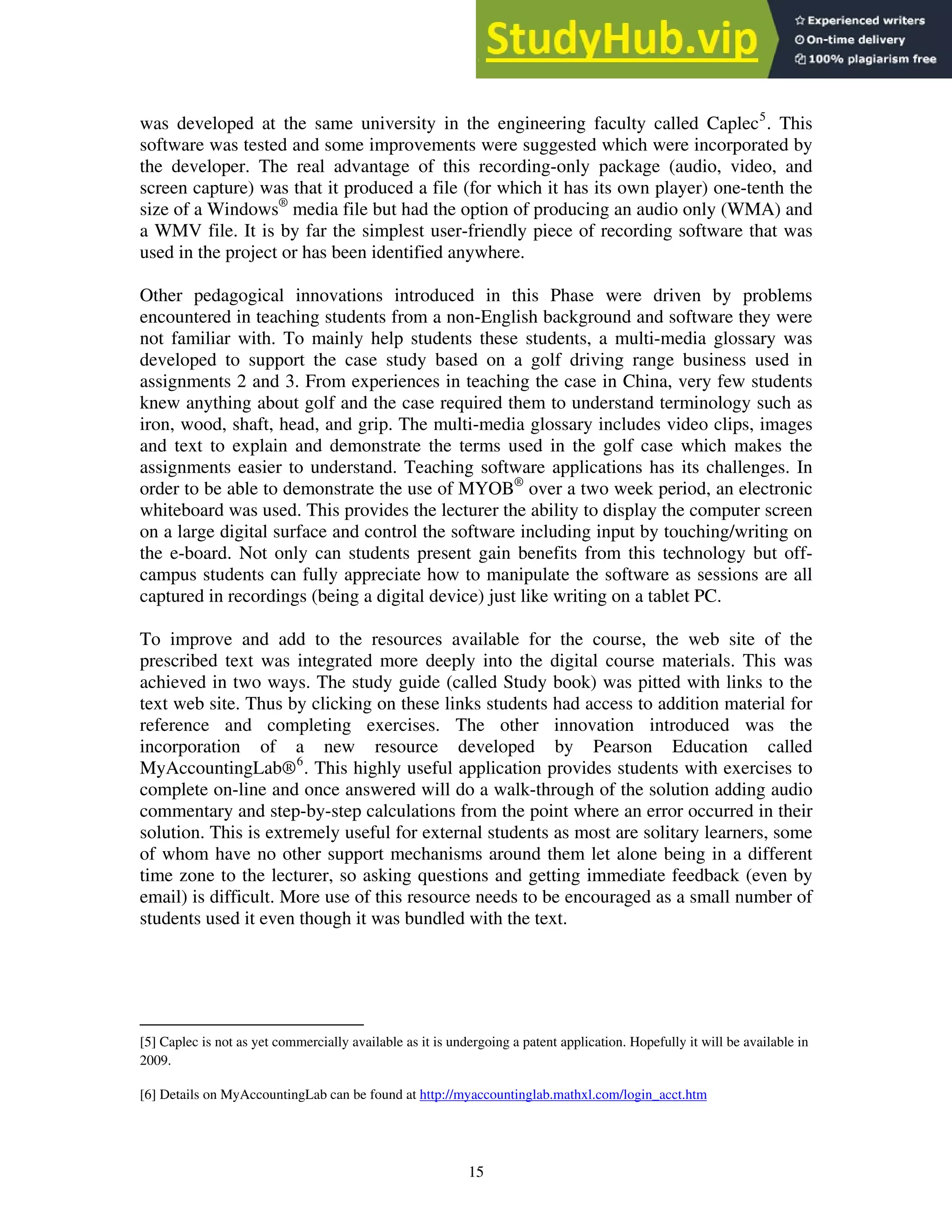 was developed at the same university in the engineering faculty called Caplec5
. This
software was tested and some improvements were suggested which were incorporated by
the developer. The real advantage of this recording-only package (audio, video, and
screen capture) was that it produced a file (for which it has its own player) one-tenth the
size of a Windows®
media file but had the option of producing an audio only (WMA) and
a WMV file. It is by far the simplest user-friendly piece of recording software that was
used in the project or has been identified anywhere.
Other pedagogical innovations introduced in this Phase were driven by problems
encountered in teaching students from a non-English background and software they were
not familiar with. To mainly help students these students, a multi-media glossary was
developed to support the case study based on a golf driving range business used in
assignments 2 and 3. From experiences in teaching the case in China, very few students
knew anything about golf and the case required them to understand terminology such as
iron, wood, shaft, head, and grip. The multi-media glossary includes video clips, images
and text to explain and demonstrate the terms used in the golf case which makes the
assignments easier to understand. Teaching software applications has its challenges. In
order to be able to demonstrate the use of MYOB®
over a two week period, an electronic
whiteboard was used. This provides the lecturer the ability to display the computer screen
on a large digital surface and control the software including input by touching/writing on
the e-board. Not only can students present gain benefits from this technology but off-
campus students can fully appreciate how to manipulate the software as sessions are all
captured in recordings (being a digital device) just like writing on a tablet PC.
To improve and add to the resources available for the course, the web site of the
prescribed text was integrated more deeply into the digital course materials. This was
achieved in two ways. The study guide (called Study book) was pitted with links to the
text web site. Thus by clicking on these links students had access to addition material for
reference and completing exercises. The other innovation introduced was the
incorporation of a new resource developed by Pearson Education called
MyAccountingLab®6
. This highly useful application provides students with exercises to
complete on-line and once answered will do a walk-through of the solution adding audio
commentary and step-by-step calculations from the point where an error occurred in their
solution. This is extremely useful for external students as most are solitary learners, some
of whom have no other support mechanisms around them let alone being in a different
time zone to the lecturer, so asking questions and getting immediate feedback (even by
email) is difficult. More use of this resource needs to be encouraged as a small number of
students used it even though it was bundled with the text.
[5] Caplec is not as yet commercially available as it is undergoing a patent application. Hopefully it will be available in
2009.
[6] Details on MyAccountingLab can be found at http://myaccountinglab.mathxl.com/login_acct.htm
15
 