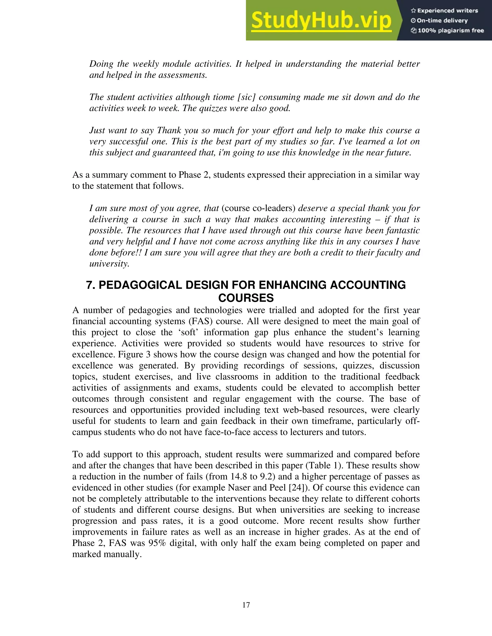 Doing the weekly module activities. It helped in understanding the material better
and helped in the assessments.
The student activities although tiome [sic] consuming made me sit down and do the
activities week to week. The quizzes were also good.
Just want to say Thank you so much for your effort and help to make this course a
very successful one. This is the best part of my studies so far. I've learned a lot on
this subject and guaranteed that, i'm going to use this knowledge in the near future.
As a summary comment to Phase 2, students expressed their appreciation in a similar way
to the statement that follows.
I am sure most of you agree, that (course co-leaders) deserve a special thank you for
delivering a course in such a way that makes accounting interesting – if that is
possible. The resources that I have used through out this course have been fantastic
and very helpful and I have not come across anything like this in any courses I have
done before!! I am sure you will agree that they are both a credit to their faculty and
university.
7. PEDAGOGICAL DESIGN FOR ENHANCING ACCOUNTING
COURSES
A number of pedagogies and technologies were trialled and adopted for the first year
financial accounting systems (FAS) course. All were designed to meet the main goal of
this project to close the ‘soft’ information gap plus enhance the student’s learning
experience. Activities were provided so students would have resources to strive for
excellence. Figure 3 shows how the course design was changed and how the potential for
excellence was generated. By providing recordings of sessions, quizzes, discussion
topics, student exercises, and live classrooms in addition to the traditional feedback
activities of assignments and exams, students could be elevated to accomplish better
outcomes through consistent and regular engagement with the course. The base of
resources and opportunities provided including text web-based resources, were clearly
useful for students to learn and gain feedback in their own timeframe, particularly off-
campus students who do not have face-to-face access to lecturers and tutors.
To add support to this approach, student results were summarized and compared before
and after the changes that have been described in this paper (Table 1). These results show
a reduction in the number of fails (from 14.8 to 9.2) and a higher percentage of passes as
evidenced in other studies (for example Naser and Peel [24]). Of course this evidence can
not be completely attributable to the interventions because they relate to different cohorts
of students and different course designs. But when universities are seeking to increase
progression and pass rates, it is a good outcome. More recent results show further
improvements in failure rates as well as an increase in higher grades. As at the end of
Phase 2, FAS was 95% digital, with only half the exam being completed on paper and
marked manually.
17
 