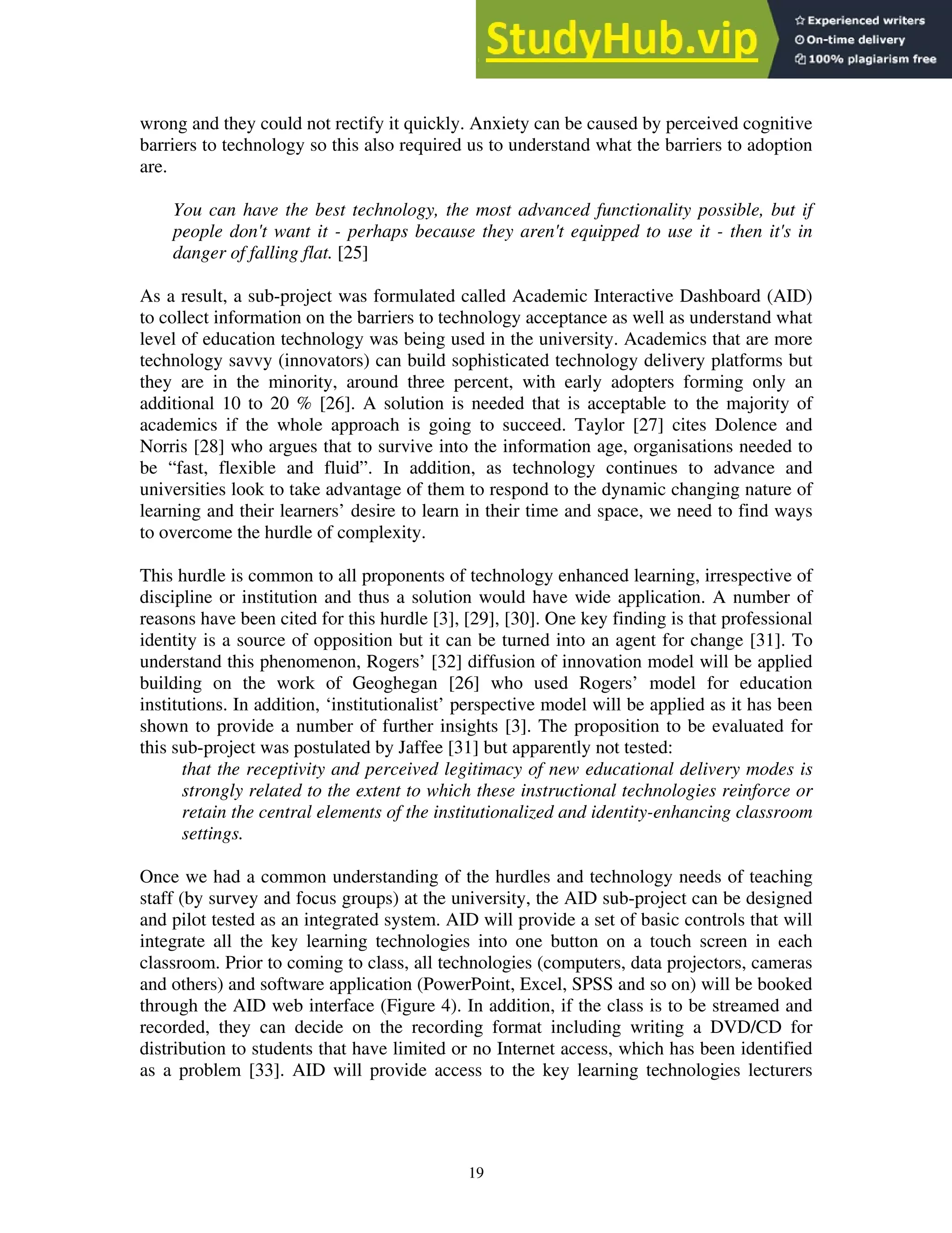 wrong and they could not rectify it quickly. Anxiety can be caused by perceived cognitive
barriers to technology so this also required us to understand what the barriers to adoption
are.
You can have the best technology, the most advanced functionality possible, but if
people don't want it - perhaps because they aren't equipped to use it - then it's in
danger of falling flat. [25]
As a result, a sub-project was formulated called Academic Interactive Dashboard (AID)
to collect information on the barriers to technology acceptance as well as understand what
level of education technology was being used in the university. Academics that are more
technology savvy (innovators) can build sophisticated technology delivery platforms but
they are in the minority, around three percent, with early adopters forming only an
additional 10 to 20 % [26]. A solution is needed that is acceptable to the majority of
academics if the whole approach is going to succeed. Taylor [27] cites Dolence and
Norris [28] who argues that to survive into the information age, organisations needed to
be “fast, flexible and fluid”. In addition, as technology continues to advance and
universities look to take advantage of them to respond to the dynamic changing nature of
learning and their learners’ desire to learn in their time and space, we need to find ways
to overcome the hurdle of complexity.
This hurdle is common to all proponents of technology enhanced learning, irrespective of
discipline or institution and thus a solution would have wide application. A number of
reasons have been cited for this hurdle [3], [29], [30]. One key finding is that professional
identity is a source of opposition but it can be turned into an agent for change [31]. To
understand this phenomenon, Rogers’ [32] diffusion of innovation model will be applied
building on the work of Geoghegan [26] who used Rogers’ model for education
institutions. In addition, ‘institutionalist’ perspective model will be applied as it has been
shown to provide a number of further insights [3]. The proposition to be evaluated for
this sub-project was postulated by Jaffee [31] but apparently not tested:
that the receptivity and perceived legitimacy of new educational delivery modes is
strongly related to the extent to which these instructional technologies reinforce or
retain the central elements of the institutionalized and identity-enhancing classroom
settings.
Once we had a common understanding of the hurdles and technology needs of teaching
staff (by survey and focus groups) at the university, the AID sub-project can be designed
and pilot tested as an integrated system. AID will provide a set of basic controls that will
integrate all the key learning technologies into one button on a touch screen in each
classroom. Prior to coming to class, all technologies (computers, data projectors, cameras
and others) and software application (PowerPoint, Excel, SPSS and so on) will be booked
through the AID web interface (Figure 4). In addition, if the class is to be streamed and
recorded, they can decide on the recording format including writing a DVD/CD for
distribution to students that have limited or no Internet access, which has been identified
as a problem [33]. AID will provide access to the key learning technologies lecturers
19
 