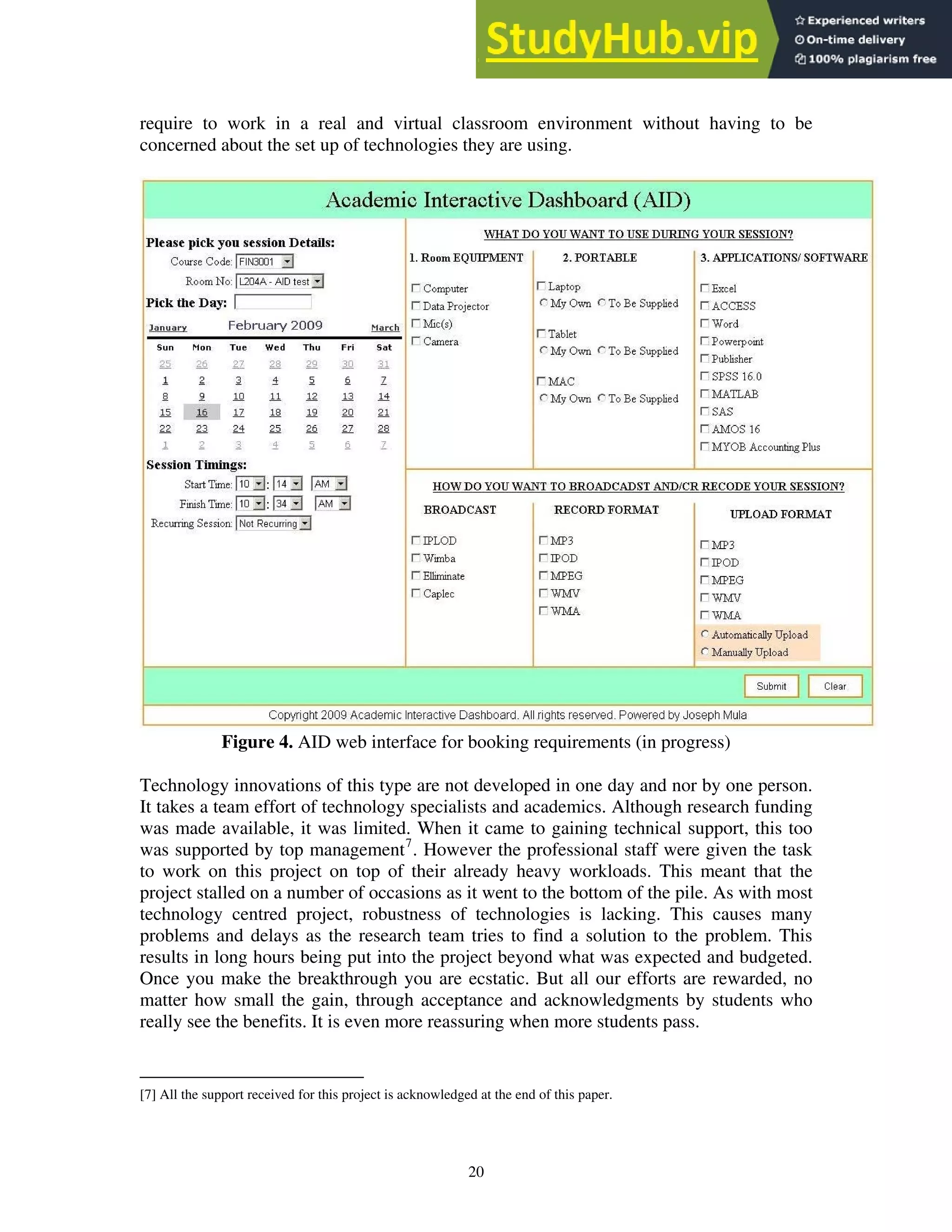 require to work in a real and virtual classroom environment without having to be
concerned about the set up of technologies they are using.
Figure 4. AID web interface for booking requirements (in progress)
Technology innovations of this type are not developed in one day and nor by one person.
It takes a team effort of technology specialists and academics. Although research funding
was made available, it was limited. When it came to gaining technical support, this too
was supported by top management7
. However the professional staff were given the task
to work on this project on top of their already heavy workloads. This meant that the
project stalled on a number of occasions as it went to the bottom of the pile. As with most
technology centred project, robustness of technologies is lacking. This causes many
problems and delays as the research team tries to find a solution to the problem. This
results in long hours being put into the project beyond what was expected and budgeted.
Once you make the breakthrough you are ecstatic. But all our efforts are rewarded, no
matter how small the gain, through acceptance and acknowledgments by students who
really see the benefits. It is even more reassuring when more students pass.
[7] All the support received for this project is acknowledged at the end of this paper.
20
 