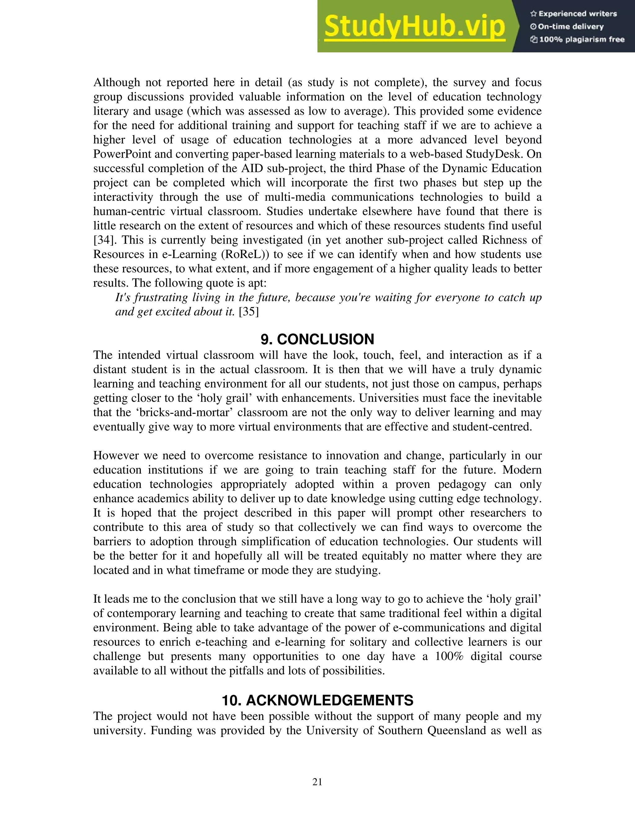 Although not reported here in detail (as study is not complete), the survey and focus
group discussions provided valuable information on the level of education technology
literary and usage (which was assessed as low to average). This provided some evidence
for the need for additional training and support for teaching staff if we are to achieve a
higher level of usage of education technologies at a more advanced level beyond
PowerPoint and converting paper-based learning materials to a web-based StudyDesk. On
successful completion of the AID sub-project, the third Phase of the Dynamic Education
project can be completed which will incorporate the first two phases but step up the
interactivity through the use of multi-media communications technologies to build a
human-centric virtual classroom. Studies undertake elsewhere have found that there is
little research on the extent of resources and which of these resources students find useful
[34]. This is currently being investigated (in yet another sub-project called Richness of
Resources in e-Learning (RoReL)) to see if we can identify when and how students use
these resources, to what extent, and if more engagement of a higher quality leads to better
results. The following quote is apt:
It's frustrating living in the future, because you're waiting for everyone to catch up
and get excited about it. [35]
9. CONCLUSION
The intended virtual classroom will have the look, touch, feel, and interaction as if a
distant student is in the actual classroom. It is then that we will have a truly dynamic
learning and teaching environment for all our students, not just those on campus, perhaps
getting closer to the ‘holy grail’ with enhancements. Universities must face the inevitable
that the ‘bricks-and-mortar’ classroom are not the only way to deliver learning and may
eventually give way to more virtual environments that are effective and student-centred.
However we need to overcome resistance to innovation and change, particularly in our
education institutions if we are going to train teaching staff for the future. Modern
education technologies appropriately adopted within a proven pedagogy can only
enhance academics ability to deliver up to date knowledge using cutting edge technology.
It is hoped that the project described in this paper will prompt other researchers to
contribute to this area of study so that collectively we can find ways to overcome the
barriers to adoption through simplification of education technologies. Our students will
be the better for it and hopefully all will be treated equitably no matter where they are
located and in what timeframe or mode they are studying.
It leads me to the conclusion that we still have a long way to go to achieve the ‘holy grail’
of contemporary learning and teaching to create that same traditional feel within a digital
environment. Being able to take advantage of the power of e-communications and digital
resources to enrich e-teaching and e-learning for solitary and collective learners is our
challenge but presents many opportunities to one day have a 100% digital course
available to all without the pitfalls and lots of possibilities.
10. ACKNOWLEDGEMENTS
The project would not have been possible without the support of many people and my
university. Funding was provided by the University of Southern Queensland as well as
21
 