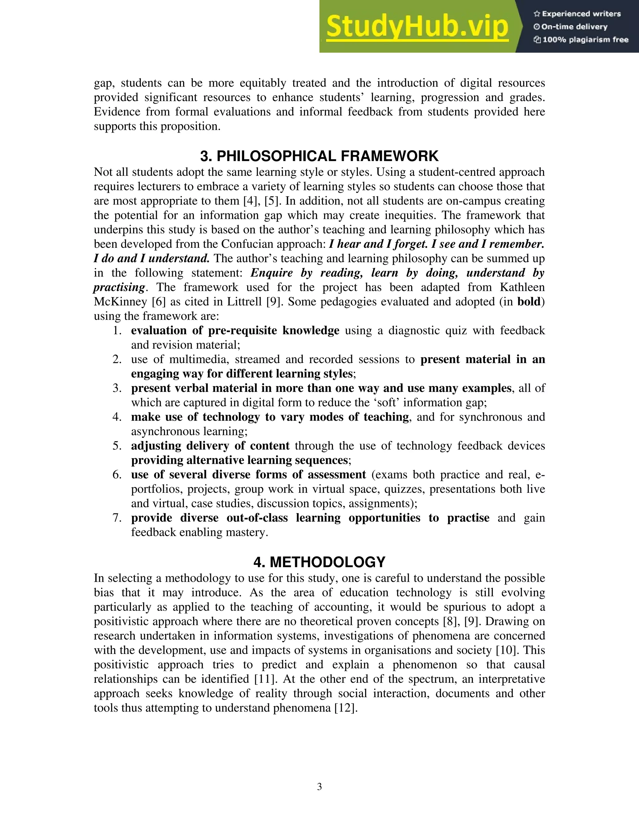 gap, students can be more equitably treated and the introduction of digital resources
provided significant resources to enhance students’ learning, progression and grades.
Evidence from formal evaluations and informal feedback from students provided here
supports this proposition.
3. PHILOSOPHICAL FRAMEWORK
Not all students adopt the same learning style or styles. Using a student-centred approach
requires lecturers to embrace a variety of learning styles so students can choose those that
are most appropriate to them [4], [5]. In addition, not all students are on-campus creating
the potential for an information gap which may create inequities. The framework that
underpins this study is based on the author’s teaching and learning philosophy which has
been developed from the Confucian approach: I hear and I forget. I see and I remember.
I do and I understand. The author’s teaching and learning philosophy can be summed up
in the following statement: Enquire by reading, learn by doing, understand by
practising. The framework used for the project has been adapted from Kathleen
McKinney [6] as cited in Littrell [9]. Some pedagogies evaluated and adopted (in bold)
using the framework are:
1. evaluation of pre-requisite knowledge using a diagnostic quiz with feedback
and revision material;
2. use of multimedia, streamed and recorded sessions to present material in an
engaging way for different learning styles;
3. present verbal material in more than one way and use many examples, all of
which are captured in digital form to reduce the ‘soft’ information gap;
4. make use of technology to vary modes of teaching, and for synchronous and
asynchronous learning;
5. adjusting delivery of content through the use of technology feedback devices
providing alternative learning sequences;
6. use of several diverse forms of assessment (exams both practice and real, e-
portfolios, projects, group work in virtual space, quizzes, presentations both live
and virtual, case studies, discussion topics, assignments);
7. provide diverse out-of-class learning opportunities to practise and gain
feedback enabling mastery.
4. METHODOLOGY
In selecting a methodology to use for this study, one is careful to understand the possible
bias that it may introduce. As the area of education technology is still evolving
particularly as applied to the teaching of accounting, it would be spurious to adopt a
positivistic approach where there are no theoretical proven concepts [8], [9]. Drawing on
research undertaken in information systems, investigations of phenomena are concerned
with the development, use and impacts of systems in organisations and society [10]. This
positivistic approach tries to predict and explain a phenomenon so that causal
relationships can be identified [11]. At the other end of the spectrum, an interpretative
approach seeks knowledge of reality through social interaction, documents and other
tools thus attempting to understand phenomena [12].
3
 