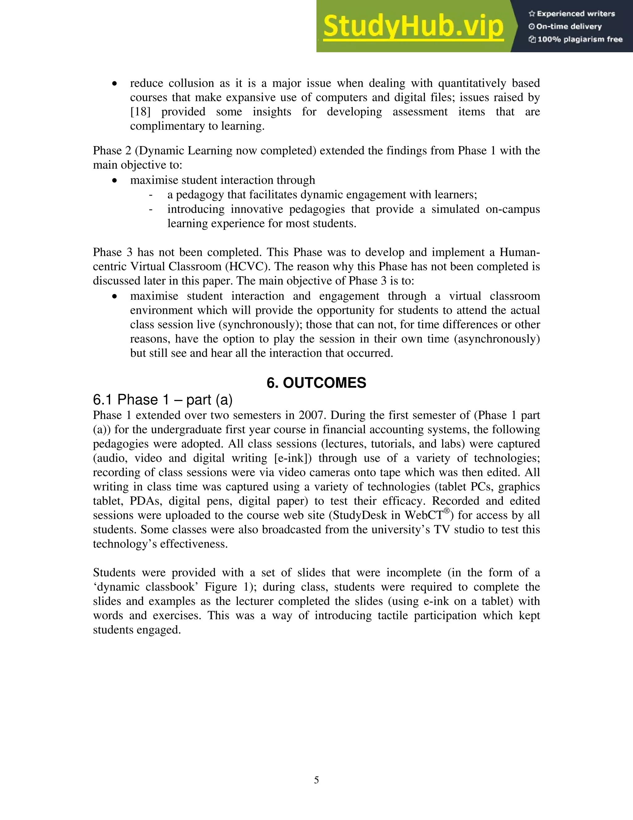 • reduce collusion as it is a major issue when dealing with quantitatively based
courses that make expansive use of computers and digital files; issues raised by
[18] provided some insights for developing assessment items that are
complimentary to learning.
Phase 2 (Dynamic Learning now completed) extended the findings from Phase 1 with the
main objective to:
• maximise student interaction through
‐ a pedagogy that facilitates dynamic engagement with learners;
‐ introducing innovative pedagogies that provide a simulated on-campus
learning experience for most students.
Phase 3 has not been completed. This Phase was to develop and implement a Human-
centric Virtual Classroom (HCVC). The reason why this Phase has not been completed is
discussed later in this paper. The main objective of Phase 3 is to:
• maximise student interaction and engagement through a virtual classroom
environment which will provide the opportunity for students to attend the actual
class session live (synchronously); those that can not, for time differences or other
reasons, have the option to play the session in their own time (asynchronously)
but still see and hear all the interaction that occurred.
6. OUTCOMES
6.1 Phase 1 – part (a)
Phase 1 extended over two semesters in 2007. During the first semester of (Phase 1 part
(a)) for the undergraduate first year course in financial accounting systems, the following
pedagogies were adopted. All class sessions (lectures, tutorials, and labs) were captured
(audio, video and digital writing [e-ink]) through use of a variety of technologies;
recording of class sessions were via video cameras onto tape which was then edited. All
writing in class time was captured using a variety of technologies (tablet PCs, graphics
tablet, PDAs, digital pens, digital paper) to test their efficacy. Recorded and edited
sessions were uploaded to the course web site (StudyDesk in WebCT®
) for access by all
students. Some classes were also broadcasted from the university’s TV studio to test this
technology’s effectiveness.
Students were provided with a set of slides that were incomplete (in the form of a
‘dynamic classbook’ Figure 1); during class, students were required to complete the
slides and examples as the lecturer completed the slides (using e-ink on a tablet) with
words and exercises. This was a way of introducing tactile participation which kept
students engaged.
5
 