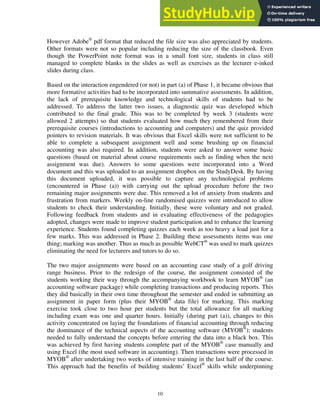 However Adobe®
pdf format that reduced the file size was also appreciated by students.
Other formats were not so popular including reducing the size of the classbook. Even
though the PowerPoint note format was in a small font size, students in class still
managed to complete blanks in the slides as well as exercises as the lecturer e-inked
slides during class.
Based on the interaction engendered (or not) in part (a) of Phase 1, it became obvious that
more formative activities had to be incorporated into summative assessments. In addition,
the lack of prerequisite knowledge and technological skills of students had to be
addressed. To address the latter two issues, a diagnostic quiz was developed which
contributed to the final grade. This was to be completed by week 3 (students were
allowed 2 attempts) so that students evaluated how much they remembered from their
prerequisite courses (introductions to accounting and computers) and the quiz provided
pointers to revision materials. It was obvious that Excel skills were not sufficient to be
able to complete a subsequent assignment well and some brushing up on financial
accounting was also required. In addition, students were asked to answer some basic
questions (based on material about course requirements such as finding when the next
assignment was due). Answers to some questions were incorporated into a Word
document and this was uploaded to an assignment dropbox on the StudyDesk. By having
this document uploaded, it was possible to capture any technological problems
(encountered in Phase (a)) with carrying out the upload procedure before the two
remaining major assignments were due. This removed a lot of anxiety from students and
frustration from markers. Weekly on-line randomised quizzes were introduced to allow
students to check their understanding. Initially, these were voluntary and not graded.
Following feedback from students and in evaluating effectiveness of the pedagogies
adopted, changes were made to improve student participation and to enhance the learning
experience. Students found completing quizzes each week as too heavy a load just for a
few marks. This was addressed in Phase 2. Building these assessments items was one
thing; marking was another. Thus as much as possible WebCT®
was used to mark quizzes
eliminating the need for lecturers and tutors to do so.
The two major assignments were based on an accounting case study of a golf driving
range business. Prior to the redesign of the course, the assignment consisted of the
students working their way through the accompanying workbook to learn MYOB®
(an
accounting software package) while completing transactions and producing reports. This
they did basically in their own time throughout the semester and ended in submitting an
assignment in paper form (plus their MYOB®
data file) for marking. This marking
exercise took close to two hour per students but the total allowance for all marking
including exam was one and quarter hours. Initially (during part (a)), changes to this
activity concentrated on laying the foundations of financial accounting through reducing
the dominance of the technical aspects of the accounting software (MYOB®
); students
needed to fully understand the concepts before entering the data into a black box. This
was achieved by first having students complete part of the MYOB®
case manually and
using Excel (the most used software in accounting). Then transactions were processed in
MYOB®
after undertaking two weeks of intensive training in the last half of the course.
This approach had the benefits of building students’ Excel®
skills while underpinning
10
 