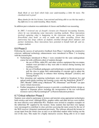 Study Book or text book which help your understanding a little bit more. The
classbook tool is great!
Many thanks for the live lecture. I am external and being able to see this has made a
big difference to my understanding. Many thanks.
In addition peer evaluation was undertaken of classes and feedback was reassuring.
In 2007, I reviewed one of Joseph’s lectures for Financial Accounting Systems,
where he was introducing some innovative teaching methods. These innovations
involved capturing what is happening in the classroom using an ‘interactive
PowerPoint class book’ as well as audio and video recording. Given that
[university] has large cohorts of students enrolled through direct distance and
partner institutions, these innovations have potential to benefit both off- and on-
campus students
6.6 Phase 2
Following the success of and positive feedback from Phase 1 including the constructive
criticism, additional technology enhancements were introduced in Phase 2 in keeping
with the research plan.
• Technologies introduced in Phase 1 were extended for the same undergraduate
course but with a different cohort of students through:
‐ the use of PDAs, tablet PCs and other wireless equipment that on-campus
students were provided so they were able to interact during learning and
teaching events;
‐ the use of feedback pedagogies and technologies to enable the instructor to
poll the class to gauge their understanding of concepts and to adjust the
delivery dynamically to enhance their learning (Keepad®
[clickers] and
Turning Point®
).
• New streaming and capturing technologies were applied to broadcast live and
upload multi-media teaching and learning events onto the StudyDesk (WebCT®
-
2007, Moodle®
-2008) using a Mediasite®
PC, Elluminate®
and Wimba®
(an open
source virtual classroom).
• Further integration of digital resources to provide a coordinated holistic design as
opposed to disparate pieces including the incorporation of the text web-based
resources such as MyAccountingLab®
(a Pearson Education product).
6.7 Critical reflection Phase 2
Students were asked to participate in lectures and tutorials using appropriate technologies
both wireless and wired. Although PDAs, graphics tables and other devices were trialled,
the most effective were tablet/slate PCs. Students were invited to complete examples on
the tablet/slate PC supplied by the lecturer. Some students that had their own laptops
were encouraged to contribute to class activities accessing the main screen by the use of
the WiFi receiver (Airporter) mentioned previously. The software allowed the lecturer to
accept input from the whole class at once or an individual student while locking out the
rest of the class. This made for a highly interactive session. Being able to sit or stand
12
 