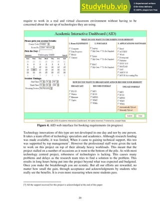 require to work in a real and virtual classroom environment without having to be
concerned about the set up of technologies they are using.
Figure 4. AID web interface for booking requirements (in progress)
Technology innovations of this type are not developed in one day and nor by one person.
It takes a team effort of technology specialists and academics. Although research funding
was made available, it was limited. When it came to gaining technical support, this too
was supported by top management7
. However the professional staff were given the task
to work on this project on top of their already heavy workloads. This meant that the
project stalled on a number of occasions as it went to the bottom of the pile. As with most
technology centred project, robustness of technologies is lacking. This causes many
problems and delays as the research team tries to find a solution to the problem. This
results in long hours being put into the project beyond what was expected and budgeted.
Once you make the breakthrough you are ecstatic. But all our efforts are rewarded, no
matter how small the gain, through acceptance and acknowledgments by students who
really see the benefits. It is even more reassuring when more students pass.
[7] All the support received for this project is acknowledged at the end of this paper.
20
 