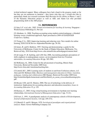 in-kind technical support. Many colleagues have had a hand in the progress made so far
but they are too numerous to mention – they know who they are. I would also like to
particularly thank two research assistants Hari Ravirala for his efforts in Phases 1 and 2
of the Dynamic Education project as well as AID, and Adam Lin who provided
programming skills to the AID project.
11. REFERENCES
[1] Jain, L.C. et al. eds., 2002, Virtual environments for teaching & learning. Singapore :
World Science Publishing Co. Pte Ltd.
[2] Abraham, A., 2008, Teaching accounting using student-centred pedagogy: a blended
learning versus a traditional approach, Paper presented at 2008 AFAANZ/IAAER
Conference, Sydney.
[3] Twigg, C.A., 2003, Improving learning and reducing costs: New models for online
learning, EDUCAUSE Review September/October (pp. 28-38).
[4] James, R. and G. Baldwin, 1997, Tutoring and demonstrating: a guide for the
University of Melbourne, Centre for the Study of Higher Education, Melbourne, Vic,
Retrieved July, 2010 from http://www.cshe.unimelb.edu.au/bookpages/contents.html .
[5] de Lange, P., B. Jackling, and A.M. Gut, 2006, Accounting graduates perceptions of
skills emphasis in undergraduate courses: an investigation from two Victorian
universities, Accounting Education 46 (pp. 365-386).
[6] McKinney, K., 2004, Center for the advancement of teaching, Illinois State
University, Retrieved November 2009 from
http://www.ilstu.edu/~kmckinne/teaching.htm .
[7] Littrell, R.F., 2005, Learning styles of students in and from Confusion cultures, in I.
Alon and J.R. McIntyre (Eds.) Business and management education in China: transition,
pedagogy, training and collaboration (ME Sharpe). Retrieved November 2009 from
http://romielittrellpubs.homestead.com/files/littrell_eu_asean_crossculturallearningstyles.
pdf .
[8] Bryant, S.M. and J.E. Hunton, 2000, The use of technology in the delivery of
instruction: Implications for accounting educators and education researchers, Issues in
Accounting Education 15, p. 129.
[9] Ramsey, C., 2003, Using virtual learning environments to facilitate new learning
relationships, International Journal of Management Education 3 (pp. 31-41).
[10] Ivari, J., 1991, A paradigmatic analysis of contemporary schools of IS development,
Journal of Information Systems, 1(4) (pp. 249-272).
[11] Burrell, G. and G. Morgan, 1979, Sociological paradigms and organizational
analysis. Hants: Gower Publishing Company Ltd.
22
 