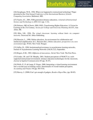 24
[26] Geoghegan, W.H., 1994, What ever happened to instructional technology? Paper
presented at the 22nd Annual Conference of the International Business Schools
Computing Association, Baltimore, MD.
[27] Taylor, J.C., 2001, Fifth generation distance education, e-Journal of Instructional
Science and Technology (e-JIST) 4(1) (pp. 1-14).
[28] Dolence, MG & Norris, DM (1995), Transforming Higher Education: A Vision for
Learning in the 21st Century. Society for College and University Planning (SCUP), Ann
Arbor, MI.
[29] Hiltz, S.R., 1994, The virtual classroom: learning without limits via computer
networks. Norwood NJ: Ablex Publishing.
[30] Harasim, L., 1990, Online education: An environment for collaboration and
intellectual amplification. In L. Harasim (Ed.), Online education: perspectives on a new
environment (pp. 39-64). New York: Praeger.
[31] Jaffee, D., 1998, Institutionalized resistance to asynchronous learning networks,
Journal of Asynchronous Learning Networks (JALN) 2(2), September.
[32] Rogers, E.M., 1983, Diffusion of innovations, 3rd ed. New York: The Free Press.
[33] Linder, J.R. and T.H. Murphy, 2001, Student perceptions of WebCT in a web-
supported instructional environment: distance education technologies for the classroom,
Journal of Applied Communication 85 (pp. 36-47).
[34] Wells, P., P. de Lange, P. Fieger, 2008, Integrating a virtual learning environment
into a second-year accounting course: determinants of overall student perception,
Accounting and Finance 48 (pp. 503-518).
[35] Harvey, I. (2008) Can’t get enough of gadgets, Readers Digest Dec, (pp. 80-85).
 