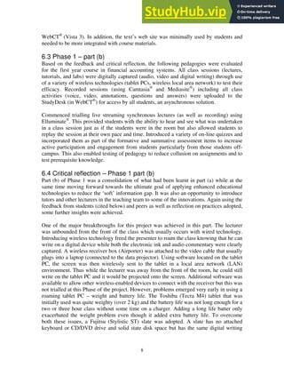 WebCT®
(Vista 3). In addition, the text’s web site was minimally used by students and
needed to be more integrated with course materials.
6.3 Phase 1 – part (b)
Based on the feedback and critical reflection, the following pedagogies were evaluated
for the first year course in financial accounting systems. All class sessions (lectures,
tutorials, and labs) were digitally captured (audio, video and digital writing) through use
of a variety of wireless technologies (tablet PCs, wireless local area network) to test their
efficacy. Recorded sessions (using Camtasia®
and Mediasite®
) including all class
activities (voice, video, annotations, questions and answers) were uploaded to the
StudyDesk (in WebCT®
) for access by all students, an asynchronous solution.
Commenced trialling live streaming synchronous lectures (as well as recording) using
Elluminate®
. This provided students with the ability to hear and see what was undertaken
in a class session just as if the students were in the room but also allowed students to
replay the session at their own pace and time. Introduced a variety of on-line quizzes and
incorporated them as part of the formative and summative assessment items to increase
active participation and engagement from students particularly from those students off-
campus. This also enabled testing of pedagogy to reduce collusion on assignments and to
test prerequisite knowledge.
6.4 Critical reflection – Phase 1 part (b)
Part (b) of Phase 1 was a consolidation of what had been learnt in part (a) while at the
same time moving forward towards the ultimate goal of applying enhanced educational
technologies to reduce the ‘soft’ information gap. It was also an opportunity to introduce
tutors and other lecturers in the teaching team to some of the innovations. Again using the
feedback from students (cited below) and peers as well as reflection on practices adopted,
some further insights were achieved.
One of the major breakthroughs for this project was achieved in this part. The lecturer
was unbounded from the front of the class which usually occurs with wired technology.
Introducing wireless technology freed the presenter to roam the class knowing that he can
write on a digital device while both the electronic ink and audio commentary were clearly
captured. A wireless receiver box (Airporter) was attached to the video cable that usually
plugs into a laptop (connected to the data projector). Using software located on the tablet
PC, the screen was then wirelessly sent to the tablet in a local area network (LAN)
environment. Thus while the lecturer was away from the front of the room, he could still
write on the tablet PC and it would be projected onto the screen. Additional software was
available to allow other wireless-enabled devices to connect with the receiver but this was
not trialled at this Phase of the project. However, problems emerged very early in using a
roaming tablet PC – weight and battery life. The Toshiba (Tecra M4) tablet that was
initially used was quite weighty (over 2 kg) and the battery life was not long enough for a
two or three hour class without some time on a charger. Adding a long life batter only
exacerbated the weight problem even though it added extra battery life. To overcome
both these issues, a Fujitsu (Stylistic ST) slate was adopted. A slate has no attached
keyboard or CD/DVD drive and solid state disk space but has the same digital writing
8
 