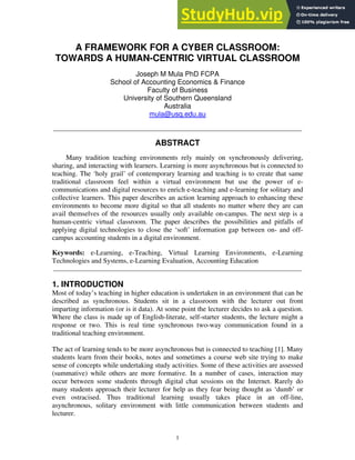 A FRAMEWORK FOR A CYBER CLASSROOM:
TOWARDS A HUMAN-CENTRIC VIRTUAL CLASSROOM
Joseph M Mula PhD FCPA
School of Accounting Economics & Finance
Faculty of Business
University of Southern Queensland
Australia
mula@usq.edu.au
_____________________________________________________________________________
ABSTRACT
Many tradition teaching environments rely mainly on synchronously delivering,
sharing, and interacting with learners. Learning is more asynchronous but is connected to
teaching. The ‘holy grail’ of contemporary learning and teaching is to create that same
traditional classroom feel within a virtual environment but use the power of e-
communications and digital resources to enrich e-teaching and e-learning for solitary and
collective learners. This paper describes an action learning approach to enhancing these
environments to become more digital so that all students no matter where they are can
avail themselves of the resources usually only available on-campus. The next step is a
human-centric virtual classroom. The paper describes the possibilities and pitfalls of
applying digital technologies to close the ‘soft’ information gap between on- and off-
campus accounting students in a digital environment.
Keywords: e-Learning, e-Teaching, Virtual Learning Environments, e-Learning
Technologies and Systems, e-Learning Evaluation, Accounting Education
_____________________________________________________________________________
1. INTRODUCTION
Most of today’s teaching in higher education is undertaken in an environment that can be
described as synchronous. Students sit in a classroom with the lecturer out front
imparting information (or is it data). At some point the lecturer decides to ask a question.
Where the class is made up of English-literate, self-starter students, the lecture might a
response or two. This is real time synchronous two-way communication found in a
traditional teaching environment.
The act of learning tends to be more asynchronous but is connected to teaching [1]. Many
students learn from their books, notes and sometimes a course web site trying to make
sense of concepts while undertaking study activities. Some of these activities are assessed
(summative) while others are more formative. In a number of cases, interaction may
occur between some students through digital chat sessions on the Internet. Rarely do
many students approach their lecturer for help as they fear being thought as ‘dumb’ or
even ostracised. Thus traditional learning usually takes place in an off-line,
asynchronous, solitary environment with little communication between students and
lecturer.
1
 