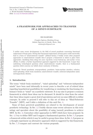 A FRAMEWORK FOR APPROACHES TO TRANSFER
OF A MIND'S SUBSTRATE
SIM BAMFORD
Complex Systems Modeling Group
Istituto Superiore di Sanita, Rome, Italy
simbamford@gmail.com
I outline some recent developments in the ¯eld of neural prosthesis concerning functional
replacement of brain parts. Noting that functional replacement of brain parts could conceivably
lead to a form of mind-substrate transfer (de¯ned herein), I brie°y review other proposed
approaches to mind-substrate transfer then I propose a framework in which to place these
approaches, classifying them along two axes: top-down versus bottom-up, and on-line versus
o®-line; I outline a further hypothetical approach suggested by this framework. I argue that
underlying technological questions about mind-substrate transfer, there is a fundamental
question which concerns our beliefs about continuity of identity.
Keywords: Neural prosthesis; neuroprosthesis; prosthetic; brain-machine interface; robotics;
mind uploading; whole brain emulation; mind-substrate transfer; substrate-independent mind;
metempsychosis; identity.
1. Introduction
The terms whole brain emulation, mind uploading and substrate-independent
minds have been used informally in recent years to describe a set of related ideas
regarding hypothetical possibilities for transferring or emulating the functioning of a
human's brain or mind on a synthetic substrate. It is my aim to propose a common
framework in which these ideas can be discussed. It should be clear from the outset
that these ideas require a great deal of speculation and rest on some di±cult-to-de¯ne
concepts. In order to proceed I will refer to this set of ideas as Mind-Substrate
Transfer (MST), and I defer a de¯nition of this until Sec. 4.
Some of these perceived possibilities are related to the development of neural
prosthetic technology. In Sec. 2, I brie°y discuss some recent advances in this tech-
nology and speculate about the possibility of using (neural) prostheses to achieve
MST. In Sec. 3, I introduce other approaches to MST which have been proposed. In
Sec. 4, I try to de¯ne MST and I suggest a fundamental question. In Sec. 5, I propose
a framework within which it may be useful to group these ideas. In Sec. 6, I propose as
a thought experiment an alternative approach which is suggested by this framework.
In Sec. 7, I compare and contrast the various proposals.
International Journal of Machine Consciousness
Vol. 4, No. 1 (2012) 23À34
#.c World Scienti¯c Publishing Company
DOI: 10.1142/S1793843012400021
23
Int.J.Mach.Conscious.2012.04:23-34.Downloadedfromwww.worldscientific.com
by89.177.13.58on08/14/13.Forpersonaluseonly.
 