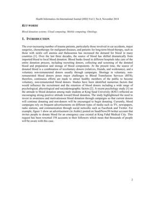 Health Informatics-An International Journal (HIIJ) Vol.3, No.4, November 2014 
2 
KEY WORDS 
Blood donation systems; Cloud computing; Mobile computing; Ontology. 
1. INTRODUCTION 
The ever-increasing number of trauma patients, particularly those involved in car accidents, major 
surgeries, chemotherapy for malignant diseases, and patients for long-term blood therapy, such as 
those with sickle cell anemia and thalassemia has increased the demand for blood in many 
countries [1]. Over the last three decades, the source of blood has shifted dramatically from 
imported blood to local blood donation. Blood banks found in different hospitals take care of the 
entire donation process, including recruiting donors, collecting and screening of the donated 
blood and preparation and storage of blood components. At the present time, the source of 
donated blood is a combination of involuntary donors (relatives, friends, and workmates), and a 
voluntary non-remunerated donors usually through campaigns. Shortage in voluntary, non-remunerated 
blood donors poses major challenges to Blood Transfusion Services (BTS); 
therefore, continuous efforts are made to attract healthy members of the public to become 
voluntary, non-remunerated blood donors. Studies have been identified numerous factors that 
would influence the recruitment and the retention of blood donors including a wide range of 
psychological, physiological and sociodemographic factors [2]. A recent psychology study [1] on 
the attitude to blood donation among male students at King Saud University (KSU) reflected an 
encouraging strong positive attitude toward blood donation. The study highlightened the need to 
invest in awareness and motivationson blood donation through campaigns so that current donors 
will continue donating and non-donors will be encouraged to begin donating. Currently, blood 
campaigns rely on frequent advertisements on different types of media such as TV, newspapers, 
radio stations, and communication through social networks such as Facebook and Twitter. For 
example, figure 1 show an advertisement (in Arabic) posted on SaudiNews50 twitter account that 
invites people to donate blood for an emergency case existed at King Fahd Medical City. This 
request has been rewetted 158 accounts to their followers which mean that thousands of people 
will be aware with this case. 
 