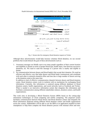 Health Informatics-An International Journal (HIIJ) Vol.3, No.4, November 2014 
3 
Fig. 1: Screen shot for emergency blood donation request on Twitter 
Although these advertisements would help increase voluntary blood donation, we see several 
problems that would obstacle the goal of these advertisements such as: 
1. Awareness messages are blindly sent to too many people regardless of their current location 
and eligibility to donate in terms of proper blood type, health status, time between successive 
donations, etc. We need to send this message to a person who is nearby and eligible to 
donate. 
2. No communication between donors and blood bank(s) that accept their donation. We need an 
efficient and effective way that helps donors and blood banks communicate and coordinate 
with each other to minimize donation effort and time due to large number of donors arriving 
at the donation center at the same time. 
In addition to lack of effective communication channels between donors and blood donation 
center, blood donation centers work in isolation with no mechanism for exchanging blood 
information. Currently, this information is scattered among different databases in blood 
donation centers, health organizations, and social networks such as Facebook and Twitter. 
What is needed is an innovative information system that integrates this information and 
facilitates communication among different stakeholders (donors, donation centers, and health 
organizations). 
This work aims at developing a Blood Donation System (BDS) based on the cutting-edge 
information technologies of cloud computing and mobile computing. The proposed system 
facilitates communication between blood donors and blood donation centers and integrates the 
blood information dispersed among different blood donation centers and health organizations 
across the country. Stakeholders will be able to use the BDS as an application installed on their 
smartphones to help them complete the blood donation process with minimal effort and time. 
 