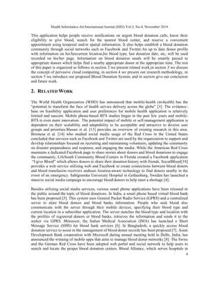 Health Informatics-An International Journal (HIIJ) Vol.3, No.4, November 2014 
This application helps people receive notifications on urgent blood donation calls, know their 
eligibility to give blood, search for the nearest blood center, and reserve a convenient 
appointment using temporal and/or spatial information. It also helps establish a blood donation 
community through social networks such as Facebook and Twitter.An up to date donor profile 
with information on his/hercurrent location,his blood type, last donation date, etc, will be used 
recorded on his/her page. Information on blood donation needs will be smartly passed to 
appropriate donors which helps find a nearby appropriate donor at the appropriate time. The rest 
of this paper is organized as follows in section 2 we present related work,in section 3 we discuss 
the concept of pervasive cloud computing, in section 4 we present our research methodology, in 
section 5 we introduce our proposed Blood Donation System, and in section give our conclusion 
and future work. 
2. RELATEDWORK 
The World Health Organization (WHO) has announced that mobile-health (m-health) has the 
“potential to transform the face of health service delivery across the globe” [3]. The evidence-base 
on feasibility application and user preferences for mobile health application is relatively 
limited and nascent. Mobile phone-based BTS studies began in the past few years and mobile- 
BTS is even more innovation. The potential impact of mobile or self-management application is 
dependent on their scalability and adaptability to be acceptable and attractive to diverse user 
groups and priorities.Masser et al. [13] provides an overview of existing research in this area. 
Brionesa et al. [14] who studied social media usage of the Red Cross in the United States 
concluded that services such as Facebook and Twitter are used by the organization to support and 
develop relationships focused on recruiting and maintaining volunteers, updating the community 
on disaster preparedness and response, and engaging the media. While the American Red Cross 
maintains a dedicated Facebook page to share stories about donors and blood donations to engage 
the community, LifeSouth Community Blood Centers in Florida created a Facebook application 
“I give Blood” which allows donors to share their donation history with friends. SocialBlood[18] 
provides a web service utilizing web and Facebook to create connections between blood donors 
and blood transfusion receivers anduses location-aware technology to find donors nearby in the 
event of an emergency. Sahlgrenska University Hospital in Gothenburg, Sweden has launched a 
massive social media campaign to encourage blood donors to help meet a shortage [4]. 
Besides utilizing social media services, various smart phone applications have been released to 
the public around the topic of blood donations. In India, a smart phone based virtual blood bank 
has been proposed [5]. This system uses General Packet Radio Service (GPRS) and a centralized 
server to store blood donors and blood banks information. People who seek blood also 
communicate with the server through their mobile devices, specifying their blood type and 
current location in a subscriber application. The server matches the blood type and location with 
the profiles of registered donors or blood banks, retrieves the information and sends it to the 
seeker via GPRS. Moreover, the Indian Medical Association (IMA) has launched a Short 
Message Service (SMS) for blood bank services [6]. In Bangladesh, a quickly access blood 
donation service to assist in the management of blood donor records has been proposed [7]. Asian 
Development Bank cooperation with Microsoft during annual meeting held in Delhi, India, has 
announced the winning of mobile apps that aims to manage blood donor networks [8]. The Swiss 
and the German Red Cross have been adopted web portal and social network to help users to 
search and locate the proper blood donation centers. Blood Alliance, which serves hospitals in 
4 
 