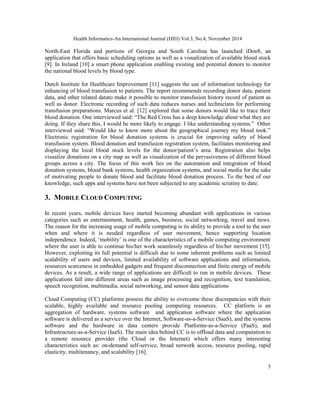 Health Informatics-An International Journal (HIIJ) Vol.3, No.4, November 2014 
North-East Florida and portions of Georgia and South Carolina has launched iDon8, an 
application that offers basic scheduling options as well as a visualization of available blood stock 
[9]. In Ireland [10] a smart phone application enabling existing and potential donors to monitor 
the national blood levels by blood type. 
Dutch Institute for Healthcare Improvement [11] suggests the use of information technology for 
enhancing of blood transfusion to patients. The report recommends recording donor data, patient 
data, and other related datato make it possible to monitor transfusion history record of patient as 
well as donor. Electronic recording of such data reduces nurses and technicians for performing 
transfusion preparations. Marcus et al. [12] explored that some donors would like to trace their 
blood donation. One interviewed said: “The Red Cross has a deep knowledge about what they are 
doing. If they share this, I would be more likely to engage. I like understanding systems.” Other 
interviewed said: “Would like to know more about the geographical journey my blood took.” 
Electronic registration for blood donation systems is crucial for improving safety of blood 
transfusion system. Blood donation and transfusion registration system, facilitates monitoring and 
displaying the local blood stock levels for the donor/patient’s area. Registration also helps 
visualize donations on a city map as well as visualization of the pervasiveness of different blood 
groups across a city. The focus of this work lies on the automation and integration of blood 
donation systems, blood bank systems, health organization systems, and social media for the sake 
of motivating people to donate blood and facilitate blood donation process. To the best of our 
knowledge, such apps and systems have not been subjected to any academic scrutiny to date. 
3. MOBILE CLOUD COMPUTING 
In recent years, mobile devices have started becoming abundant with applications in various 
categories such as entertainment, health, games, business, social networking, travel and news. 
The reason for the increasing usage of mobile computing is its ability to provide a tool to the user 
when and where it is needed regardless of user movement, hence supporting location 
independence. Indeed, ‘mobility’ is one of the characteristics of a mobile computing environment 
where the user is able to continue his/her work seamlessly regardless of his/her movement [15]. 
However, exploiting its full potential is difficult due to some inherent problems such as limited 
scalability of users and devices, limited availability of software applications and information, 
resources scarceness in embedded gadgets and frequent disconnection and finite energy of mobile 
devices. As a result, a wide range of applications are difficult to run in mobile devices. These 
applications fall into different areas such as image processing and recognition, text translation, 
speech recognition, multimedia, social networking, and sensor data applications 
Cloud Computing (CC) platforms possess the ability to overcome these discrepancies with their 
scalable, highly available and resource pooling computing resources. CC platform is an 
aggregation of hardware, systems software and application software where the application 
software is delivered as a service over the Internet, Software-as-a-Service (SaaS), and the systems 
software and the hardware in data centers provide Platforms-as-a-Service (PaaS), and 
Infrastructure-as-a-Service (IaaS). The main idea behind CC is to offload data and computation to 
a remote resource provider (the Cloud or the Internet) which offers many interesting 
characteristics such as: on-demand self-service, broad network access, resource pooling, rapid 
elasticity, multitenancy, and scalability [16]. 
5 
 