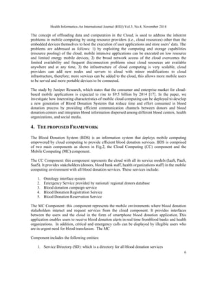 Health Informatics-An International Journal (HIIJ) Vol.3, No.4, November 2014 
The concept of offloading data and computation in the Cloud, is used to address the inherent 
problems in mobile computing by using resource providers (i.e., cloud resources) other than the 
embedded devices themselves to host the execution of user applications and store users’ data. The 
problems are addressed as follows: 1) by exploiting the computing and storage capabilities 
(resource pooling) of the cloud, mobile intensive applications can be executed on low resource 
and limited energy mobile devices, 2) the broad network access of the cloud overcomes the 
limited availability and frequent disconnection problems since cloud resources are available 
anywhere and at any time, 3) the infrastructure of cloud computing is very scalable, cloud 
providers can add new nodes and servers to cloud with minor modifications to cloud 
infrastructure, therefore; more services can be added to the cloud, this allows more mobile users 
to be served and more portable devices to be connected. 
The study by Juniper Research, which states that the consumer and enterprise market for cloud-based 
mobile applications is expected to rise to $9.5 billion by 2014 [17]. In the paper, we 
investigate how interesting characteristics of mobile cloud computing can be deployed to develop 
a new generation of Blood Donation Systems that reduce time and effort consumed in blood 
donation process by providing efficient communication channels between donors and blood 
donation centers and integrates blood information dispersed among different blood centers, health 
organizations, and social media. 
4. THE PROPOSED FRAMEWORK 
The Blood Donation System (BDS) is an information system that deploys mobile computing 
empowered by cloud computing to provide efficient blood donation services. BDS is comprised 
of two main components as shown in Fig.2, the Cloud Computing (CC) component and the 
Mobile Computing (MC) component. 
The CC Component: this component represents the cloud with all its service models (IaaS, PaaS, 
SaaS). It provides stakeholders (donors, blood bank staff, health organizations staff) in the mobile 
computing environment with all blood donation services. These services include: 
6 
1. Ontology interface system 
2. Emergency Service provided by national/ regional donors database 
3. Blood donation campaign service 
4. Blood Donation Registration Service 
5. Blood Donation Reservation Service 
The MC Component: this component represents the mobile environments where blood donation 
stakeholders interact and request services from the cloud component. It provides interfaces 
between the users and the cloud in the form of smartphone blood donation application. This 
application enables users to receive blood donation alerts in real time fromblood banks and health 
organizations. In addition, critical and emergency calls can be displayed by illegible users who 
are in urgent need for blood transfusion. The MC 
Component includes the following entities: 
1. Service Directory (SD): which is a directory for all blood donation services 
 