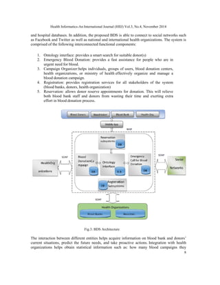 Health Informatics-An International Journal (HIIJ) Vol.3, No.4, November 2014 
and hospital databases. In addition, the proposed BDS is able to connect to social networks such 
as Facebook and Twitter as well as national and international health organizations. The system is 
comprised of the following interconnected functional components: 
8 
1. Ontology interface: provides a smart search for suitable donor(s) 
2. Emergency Blood Donation: provides a fast assistance for people who are in 
urgent need for blood. 
3. Campaign Organizer:helps individuals, groups of users, blood donation centers, 
health organizations, or ministry of health effectively organize and manage a 
blood donation campaign. 
4. Registration: provides registration services for all stakeholders of the system 
(blood banks, donors, health organization) 
5. Reservation: allows donor reserve appointments for donation. This will relieve 
both blood bank staff and donors from wasting their time and exerting extra 
effort in blood donation process. 
Fig.3: BDS Architecture 
The interaction between different entities helps acquire information on blood bank and donors’ 
current situations, predict the future needs, and take proactive actions. Integration with health 
organizations helps obtain statistical information such as: how many blood campaigns they 
 