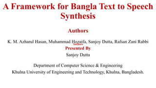 A Framework for Bangla Text to Speech
Synthesis
Authors
K. M. Azharul Hasan, Muhammad Hozaifa, Sanjoy Dutta, Rafsan Zani Rabbi
Presented By
Sanjoy Dutta
Department of Computer Science & Engineering
Khulna University of Engineering and Technology, Khulna, Bangladesh.
Authors
 
