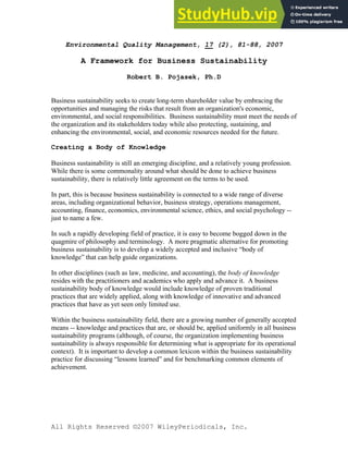 All Rights Reserved ©2007 WileyPeriodicals, Inc.
Environmental Quality Management, 17 (2), 81-88, 2007
A Framework for Business Sustainability
Robert B. Pojasek, Ph.D
Business sustainability seeks to create long-term shareholder value by embracing the
opportunities and managing the risks that result from an organization's economic,
environmental, and social responsibilities. Business sustainability must meet the needs of
the organization and its stakeholders today while also protecting, sustaining, and
enhancing the environmental, social, and economic resources needed for the future.
Creating a Body of Knowledge
Business sustainability is still an emerging discipline, and a relatively young profession.
While there is some commonality around what should be done to achieve business
sustainability, there is relatively little agreement on the terms to be used.
In part, this is because business sustainability is connected to a wide range of diverse
areas, including organizational behavior, business strategy, operations management,
accounting, finance, economics, environmental science, ethics, and social psychology --
just to name a few.
In such a rapidly developing field of practice, it is easy to become bogged down in the
quagmire of philosophy and terminology. A more pragmatic alternative for promoting
business sustainability is to develop a widely accepted and inclusive “body of
knowledge” that can help guide organizations.
In other disciplines (such as law, medicine, and accounting), the body of knowledge
resides with the practitioners and academics who apply and advance it. A business
sustainability body of knowledge would include knowledge of proven traditional
practices that are widely applied, along with knowledge of innovative and advanced
practices that have as yet seen only limited use.
Within the business sustainability field, there are a growing number of generally accepted
means -- knowledge and practices that are, or should be, applied uniformly in all business
sustainability programs (although, of course, the organization implementing business
sustainability is always responsible for determining what is appropriate for its operational
context). It is important to develop a common lexicon within the business sustainability
practice for discussing “lessons learned” and for benchmarking common elements of
achievement.
 