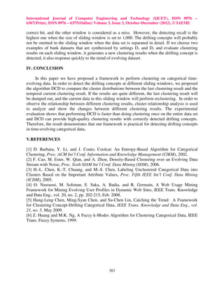 International Journal of Computer Engineering and Technology (IJCET), ISSN 0976 –
6367(Print), ISSN 0976 – 6375(Online) Volume 3, Issue 3, October-December (2012), © IAEME

correct hit, and the other window is considered as a miss. However, the detecting recall is the
highest one when the size of sliding window is set to 1,000. The drifting concepts will probably
not be omitted in the sliding window when the data set is separated in detail. If we choose two
examples of bank datasets that are synthesized by settings D1 and D2 and evaluate clustering
results on each sliding window, it generates a new clustering results when the drifting concept is
detected, it also response quickly to the trend of evolving dataset.

IV. CONCLUSION

      In this paper we have proposed a framework to perform clustering on categorical time-
evolving data. In order to detect the drifting concepts at different sliding windows, we proposed
the algorithm DCD to compare the cluster distributions between the last clustering result and the
temporal current clustering result. If the results are quite different, the last clustering result will
be dumped out, and the current data in this sliding window will perform reclustering. In order to
observe the relationship between different clustering results, cluster relationship analysis is used
to analyze and show the changes between different clustering results. The experimental
evaluation shows that performing DCD is faster than doing clustering once on the entire data set
and DCD can provide high-quality clustering results with correctly detected drifting concepts.
Therefore, the result demonstrates that our framework is practical for detecting drifting concepts
in time-evolving categorical data.

V.REFERENCES

[1] D. Barbara, Y. Li, and J. Couto, Coolcat: An Entropy-Based Algorithm for Categorical
Clustering, Proc. ACM Int’l Conf. Information and Knowledge Management (CIKM), 2002.
[2] F. Cao, M. Ester, W. Qian, and A. Zhou, Density-Based Clustering over an Evolving Data
Stream with Noise, Proc. Sixth SIAM Int’l Conf. Data Mining (SDM), 2006.
[3] H.-L. Chen, K.-T. Chuang, and M.-S. Chen, Labeling Unclustered Categorical Data into
Clusters Based on the Important Attribute Values, Proc. Fifth IEEE Int’l Conf. Data Mining
(ICDM), 2005.
[4] O. Nasraoui, M. Soliman, E. Saka, A. Badia, and R. Germain, A Web Usage Mining
Framework for Mining Evolving User Profiles in Dynamic Web Sites, IEEE Trans. Knowledge
and Data Eng., vol. 20, no. 2, pp. 202-215, Feb. 2008.
[5] Hung-Leng Chen, Ming-Syan Chen, and Su-Chen Lin, Catching the Trend: A Framework
for Clustering Concept-Drifting Categorical Data, IEEE Trans. Knowledge and Data Eng., vol.
21, no. 5, May 2009.
[6] Z. Huang and M.K. Ng, A Fuzzy k-Modes Algorithm for Clustering Categorical Data, IEEE
Trans. Fuzzy Systems, 1999.




                                                 383
 
