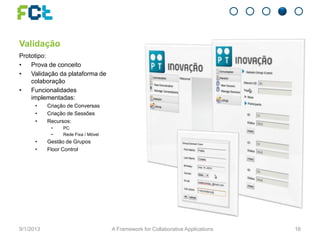 Validação
Prototipo:
• Prova de conceito
• Validação da plataforma de
colaboração
• Funcionalidades
implementadas:
• Criação de Conversas
• Criação de Sessões
• Recursos:
• PC
• Rede Fixa / Móvel
• Gestão de Grupos
• Floor Control
9/1/2013 A Framework for Collaborative Applications 16
 