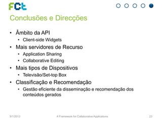 Conclusões e Direcções
• Âmbito da API
• Client-side Widgets
• Mais servidores de Recurso
• Application Sharing
• Collaborative Editing
• Mais tipos de Dispositivos
• Televisão/Set-top Box
• Classificação e Recomendação
• Gestão eficiente da disseminação e recomendação dos
conteúdos gerados
9/1/2013 A Framework for Collaborative Applications 23
 