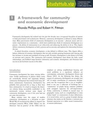 1 A framework for community
and economic development
Rhonda Phillips and Robert H. Pittman
Community development has evolved over the past few decades into a recognized discipline of interest
to both practitioners and academicians. However, community development is defined in many different
ways. Most practitioners think of community development as an outcome – physical, social, and eco-
nomic improvement in a community – while most academicians think of community development as a
process – the ability of communities to act collectively and enhancing the ability to do so. This chapter
defines community development as both a process and an outcome and explains the relationship between
the two.
A related discipline, economic development, is also defined in different ways. This chapter offers a
holistic definition of economic development that not only includes growing businesses and creating jobs
but increases in income and standards of living as well. Economic development is also shown to be both
an outcome and a process. The community and economic development chain shows the links, causal
relationships, and feedback loops between community and economic development, and illustrates how
success in one facilitates success in the other.
Introduction
Community development has many varying defini-
tions. Unlike mathematics or physics where terms
are scientifically derived and rigorously defined,
community development has evolved with many dif-
ferent connotations. Community development has
probably been practiced for as long as there have
been communities. It is hard to imagine the Ameri-
can colonies being successfully established in the
seventeenth century without some degree of
community development, even if the term had not
yet come into existence.
Many scholars trace the origin of modern
community development as a discipline to post-
World War II reconstruction efforts to improve less
developed countries (Wise 1998). Others cite the
American “war on poverty” of the 1960s with its
emphasis on solving neighborhood housing and
social problems as a significant influence on
contemporary community development (Green and
Haines 2002). As the following box shows, the
origins of community development are actually very
old. A major contribution of community develop-
ment was the recognition that a city or neighbor-
hood is not just a collection of buildings but a
“community” of people facing common problems
with untapped capacities for self-improvement.
Today, community is defined in myriad ways: in
geographic terms, such as a neighborhood or town
(“place based” or communities of place definitions),
or in social terms, such as a group of people sharing
common chat rooms on the Internet, a national pro-
fessional association or a labor union (communities
of interest definitions).
 