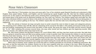 Rosa Vela’s Classroom
Rosa Vela has 17 first graders- ten boys and seven girls. Four of her students speak Spanish fluently and understand a little
English, three speak Haitian, Creole, and English, and the remaining ten speak English only. Ms. Vela has the children gathered
around her on the carpet in the listening center and is showing them a photograph of a street in their neighborhood. She points to
and names items in the photo such as apartment building, car, tree, trash can, and bus. The children repeat each word after her. She
then asks individual children to point to items in the photo and name them. She goes on to describe activities that are taking place in
the photo, such as a person getting on the bus. The children repeat after her and then take turns describing other things they see
happening.
After the activity is finished, ten boys and girls move to center around the room to listen to tapes and categorize pictures.
The remaining seven children stay with Ms. Vela for reteaching of the sound for the letter b. She slowly pronounces words such as
bus and building, emphasizing the sound of the first letter in both words. She gives the name of the letter and the sound it stands
for: “b, /b/.” After modeling this process several times, she says other words and has children give the beginning sounds. After
about six minutes, she calls the entire class back to the rug.
Ms. Vela shows children the Big Book Feathers for Lunch (Ehlert,1993), and they clap their hands and smile. She tells them
they are going to reread the story and take turns putting events in order to pocket chart. She reminds the children to use the sounds
that they have been learning - /f/, /l/, /t/, and /b/ to help them read some of the words in the book. Ms. Vela models good reading by
reading the text aloud. When she comes to words containing sounds that have been taught, she slows down and shows how she
would use her knowledge to blend the sounds together and read the word. The entire group reads the book aloud, page by page.
Then Ms. Vela calls on individual students to read a page and model reading the words with the sounds they have learning.
When they’re finished, seven children go across the hall to a reading specialist for 30 minutes of additional instruction. Ms.
Vela tells us that the instruction the children receive out of the room supports what she is doing in the room. While the group is
gone, some children continue to practice sounds they have been learning, while others practice fluent reading by rereading little
books with partners.
 