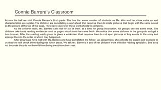 Connie Barrera’s Classroom
Across the hall we visit Connie Barrera’s first grade. She has the same number of students as Ms. Vela and her class make up and
characteristics are similar. The children are completing a worksheet that requires them to circle pictures that begin with the same sound
as the picture at the top of the page. They have several of these worksheets to complete.
As the children work, Ms. Barrera calls five or six of them at a time for group instruction. All groups use the same book. The
children take turns reading sentences and/ or pages aloud from the same book. We notice that some children in the group do not get a
turn to read. After the reading, each group is given a worksheet that requires them to cut apart pictures of key events in the story and
arrange them in the order in which they happened.
After all groups have met with Ms. Barrera and have completed the follow- up assignment, she collects the papers and explains to
us that she will check them during her lunch break. We ask Ms. Barrera if any of her children work with the reading specialist. She says
no, because they do not benefit from being away from her class.
 