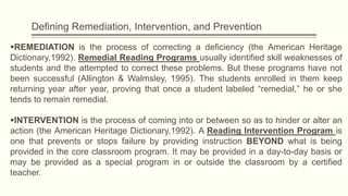 Defining Remediation, Intervention, and Prevention
REMEDIATION is the process of correcting a deficiency (the American Heritage
Dictionary,1992). Remedial Reading Programs usually identified skill weaknesses of
students and the attempted to correct these problems. But these programs have not
been successful (Allington & Walmsley, 1995). The students enrolled in them keep
returning year after year, proving that once a student labeled “remedial,” he or she
tends to remain remedial.
INTERVENTION is the process of coming into or between so as to hinder or alter an
action (the American Heritage Dictionary,1992). A Reading Intervention Program is
one that prevents or stops failure by providing instruction BEYOND what is being
provided in the core classroom program. It may be provided in a day-to-day basis or
may be provided as a special program in or outside the classroom by a certified
teacher.
 