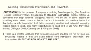 Defining Remediation, Intervention, and Prevention
PREVENTION is the process of keeping something from happening (the American
Heritage Dictionary,1992). Prevention In Reading Instruction means setting up
conditions that stop potential struggling readers. We do this to some degree by
providing sound core classroom instruction and intervention as needed- instruction
that builds a solid foundation that helps struggling readers and potential struggling
readers learn to read, plus many opportunities to read and to use what they have
learned (Allington 2001; Cunningham & Allington, 2003)
 There is a greater likelihood that potential struggling readers will not develop into
struggling readers if they are given quality core instruction, prevention, and
intervention WHEN THE SIGN INDICATE THE NEED.
 