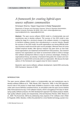 A framework for creating hybrid-open
source software communities
Srinarayan Sharma, Vijayan Sugumaran & Balaji Rajagopalan
Department of Decision and Information Sciences, School of Business Administration,
Oakland University, Rochester, MI 48309, USA, email: srisharm@oakland.edu,
sugumara@oakland.edu, rajagopa@oakland.edu
Abstract. The open source software (OSS) model is a fundamentally new and
revolutionary way to develop software. The success of the OSS model is also
setting the stage for a structural change in the software industry; it is beginning
to transform software industry from manufacturing to a service industry. Despite
the success of the OSS model, for-profit organizations are having difficulty build-
ing a business model around the open source paradigm. Whereas there are some
isolated empirical studies, little rigorous research has been done on how tradi-
tional organizations can implement and benefit from OSS practices. This research
explores how organizations can foster an environment similar to OSS to manage
their software development efforts to reap its numerous advantages. Drawing on
organizational theory, we develop a framework that guides the creation and man-
agement of a hybrid-OSS community within an organization. We discuss the impli-
cations of this framework and suggest areas for future research.
Keywords: open source software, software development, hybrid-OSS community,
OSS framework, features of OSS
INTRODUCTION
The open source software (OSS) model is a fundamentally new and revolutionary way to
develop software (DiBona et al., 1999; Moody, 2001; Raymond, 1999). In the OSS approach,
source code of the product is made freely available to anyone to view, modify and distribute
under open source definition compliant licence, as articulated under the open source initiative
(http://www.opensource.org). In the software industry, which is struggling to find ways of devel-
oping quality software products, the OSS development approach has helped produce reliable,
high quality software quickly and inexpensively; (Harvard Business Review, 2000; Mockus et
al., 2000; The Economist, 2001a) by addressing many aspects of the ‘software crisis’ (Feller
& Fitzgerald, 2000). Besides, it offers the potential for a more flexible technology, quicker inno-
Info Systems J (2002) 12, 7–25 7
© 2002 Blackwell Science Ltd
 