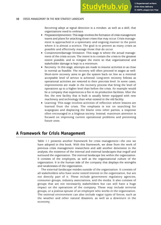 Becoming adept at signal detection is a mindset, as well as a skill, that
organizations need to embrace.
• Preparation/prevention: This stage involves the formation of crisis management
teams and plans for attacking those crises that may occur. Crisis manage-
ment is approached in a systematic and ongoing manner to the point
where it is almost a science. The goal is to prevent as many crises as
possible and effectively manage those that do occur.
• Containment/damage limitation: This stage is where the actual manage-
ment of the crisis occurs. The intent is to contain the crisis to the greatest
extent possible, and to mitigate the event so that organizational and
stakeholder damage is kept to a minimum.
• Recovery: In this stage, attempts are made to resume activities to as close
to normal as feasible. The recovery will often proceed in stages as well.
Short-term recovery aims to get the system back on line so a minimal
acceptable level of service is achieved. Long-term recovery follows as
operational activities are restored to their precrisis level. In some cases,
improvements are made in the recovery process that bring the level of
operations up to a higher level than before the crisis. An example would
be a company that experiences a fire in its production facilities. After the
fire, the new facility that is built is usually better equipped with new
machinery and technology than what existed in the old facility.
• Learning: This stage involves activities of reflection where lessons are
learned from the crisis. The emphasis is not on searching for
scapegoats and displacing the blame onto other parties, a response
often encouraged in a litigious society. Instead, maximum attention is
focused on improving current operational problems and preventing
future ones.
A Framework for Crisis Management
Table 1.1 presents another framework for crisis management—the one we
have adopted in this book. With this framework, we draw from the work of
previous crisis management researchers and add another dimension to the
analysis, the existence of the internal and external landscapes that engulf and
surround the organization. The internal landscape lies within the organization.
It consists of the employees, as well as the organizational culture of the
organization. It is the human side of the company that displays the strengths
and weaknesses of the organization.
The external landscape resides outside of the organization. It consists of
all stakeholders who have some vested interest in the organization, but are
not directly part of it. These include government regulatory agencies,
consumer groups, industry associations, and the media. It also consists of
groups that are not necessarily stakeholders but can still have a huge
impact on the operations of the company. These may include terrorist
groups, or a jealous spouse of an employee who works in the organization.
The external environment can also include vague types of forces, such as
the weather and other natural disasters, as well as a downturn in the
economy.
10 CRISIS MANAGEMENT IN THE NEW STRATEGY LANDSCAPE
 