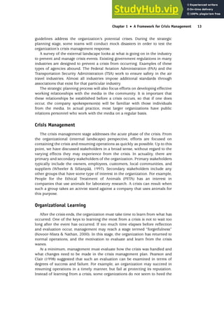 guidelines address the organization’s potential crises. During the strategic
planning stage, some teams will conduct mock disasters in order to test the
organization’s crisis management response.
A survey of the external landscape looks at what is going on in the industry
to prevent and manage crisis events. Existing government regulations in many
industries are designed to prevent a crisis from occurring. Examples of these
types of agencies abound. The Federal Aviation Administration (FAA) and the
Transportation Security Administration (TSA) work to ensure safety in the air
travel industries. Almost all industries impose additional standards through
associations that exist for that particular industry.
The strategic planning process will also focus efforts on developing effective
working relationships with the media in the community. It is important that
these relationships be established before a crisis occurs, so that if one does
occur, the company spokesperson(s) will be familiar with those individuals
from the media. In actual practice, most larger organizations have public
relations personnel who work with the media on a regular basis.
Crisis Management
The crisis management stage addresses the acute phase of the crisis. From
the organizational (internal landscape) perspective, efforts are focused on
containing the crisis and resuming operations as quickly as possible. Up to this
point, we have discussed stakeholders in a broad sense, without regard to the
varying effects they may experience from the crisis. In actuality, there are
primary and secondary stakeholders of the organization. Primary stakeholders
typically include the owners, employees, customers, local communities, and
suppliers (Wheeler  Sillanpää, 1997). Secondary stakeholders include any
other groups that have some type of interest in the organization. For example,
People for the Ethical Treatment of Animals (PETA) has an interest in
companies that use animals for laboratory research. A crisis can result when
such a group takes an activist stand against a company that uses animals for
this purpose.
Organizational Learning
After the crisis ends, the organization must take time to learn from what has
occurred. One of the keys to learning the most from a crisis is not to wait too
long after the event has occurred. If too much time elapses before reflection
and evaluation occur, management may reach a stage termed “forgetfulness”
(Kovoor-Misra  Nathan, 2000). In this stage, the organization has returned to
normal operations, and the motivation to evaluate and learn from the crisis
wanes.
At a minimum, management must evaluate how the crisis was handled and
what changes need to be made in the crisis management plan. Pearson and
Clair (1998) suggested that such an evaluation can be examined in terms of
degrees of success and failure. For example, an organization may succeed in
resuming operations in a timely manner, but fail at protecting its reputation.
Instead of learning from a crisis, some organizations do not seem to heed the
Chapter 1 •
• A Framework for Crisis Management 13
 