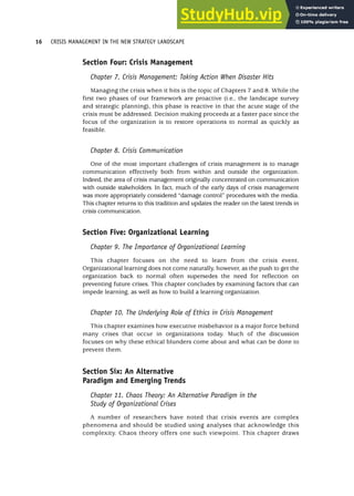 Section Four: Crisis Management
Chapter 7. Crisis Management: Taking Action When Disaster Hits
Managing the crisis when it hits is the topic of Chapters 7 and 8. While the
first two phases of our framework are proactive (i.e., the landscape survey
and strategic planning), this phase is reactive in that the acute stage of the
crisis must be addressed. Decision making proceeds at a faster pace since the
focus of the organization is to restore operations to normal as quickly as
feasible.
Chapter 8. Crisis Communication
One of the most important challenges of crisis management is to manage
communication effectively both from within and outside the organization.
Indeed, the area of crisis management originally concentrated on communication
with outside stakeholders. In fact, much of the early days of crisis management
was more appropriately considered “damage control” procedures with the media.
This chapter returns to this tradition and updates the reader on the latest trends in
crisis communication.
Section Five: Organizational Learning
Chapter 9. The Importance of Organizational Learning
This chapter focuses on the need to learn from the crisis event.
Organizational learning does not come naturally, however, as the push to get the
organization back to normal often supersedes the need for reflection on
preventing future crises. This chapter concludes by examining factors that can
impede learning, as well as how to build a learning organization.
Chapter 10. The Underlying Role of Ethics in Crisis Management
This chapter examines how executive misbehavior is a major force behind
many crises that occur in organizations today. Much of the discussion
focuses on why these ethical blunders come about and what can be done to
prevent them.
Section Six: An Alternative
Paradigm and Emerging Trends
Chapter 11. Chaos Theory: An Alternative Paradigm in the
Study of Organizational Crises
A number of researchers have noted that crisis events are complex
phenomena and should be studied using analyses that acknowledge this
complexity. Chaos theory offers one such viewpoint. This chapter draws
16 CRISIS MANAGEMENT IN THE NEW STRATEGY LANDSCAPE
 
