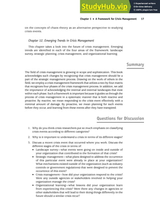 on the concepts of chaos theory as an alternative perspective to studying
crisis events.
Chapter 12. Emerging Trends in Crisis Management
This chapter takes a look into the future of crisis management. Emerging
trends are identified in each of the four areas of the framework: landscape
survey, strategic planning, crisis management, and organizational learning.
Summary
The field of crisis management is growing in scope and sophistication. This book
acknowledges such changes by recognizing that crisis management should be a
part of the strategic management process. Drawing on the work of others in the
field, we employ a crisis management framework that utilizes a two-by-four matrix
that recognizes four phases of the crisis management process. In addition, we add
the importance of acknowledging the internal and external landscapes that exist
within each phase. Such a framework is important because it guides us through the
process of crisis management in a systematic manner that is both reactive and
proactive. By reactive, we mean responding to the crisis event effectively with a
minimal amount of damage. By proactive, we mean planning for such events
before they occur, and learning from these events after they have transpired.
Questions for Discussion
1. Why do you think crisis researchers put so much emphasis on classifying
crisis events according to different categories?
2. Why is it important to understand a crisis in terms of its different stages?
3. Discuss a recent crisis event that occurred where you work. Discuss the
different stages of the crisis in terms of:
• Landscape survey—what events were going on inside and outside of
your organization that contributed to the formation of that crisis?
• Strategic management—what plans designed to address the occurrence
of this particular event were already in place at your organization?
What mechanisms existed outside of the organization (such as industry
controls or government regulations) that were designed to prevent the
occurrence of this event?
• Crisis management—how did your organization respond to the crisis?
Were any outside agencies or stakeholders involved in helping your
organization manage the crisis?
• Organizational learning—what lessons did your organization learn
from experiencing this crisis? Were there any changes in agencies or
other stakeholders that will lead to their doing things differently in the
future should a similar crisis recur?
Chapter 1 •
• A Framework for Crisis Management 17
 