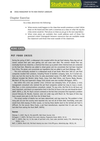 Chapter Exercise
As a class, determine the following:
• What events could happen to the class that would constitute a crisis? (Write
these on the board and then seek a consensus as a class on what the top five
crisis events would be. Then focus on these as you go to the next step below.)
• What crisis plans are available that could address each of these five
potential crises? Distinguish between resources that are available inside
the classroom and those that exist outside of the classroom.
18 CRISIS MANAGEMENT IN THE NEW STRATEGY LANDSCAPE
P E T F O O D C R I S I S
During the spring of 2007, a widespread crisis erupted within the pet food industry. Many dog and cat
owners noticed their pets were getting sick and some even died. The common thread that was
eventually found was melamine, a chemical that shows up as protein when chemical tests are conducted
on the food item. Melamine was added to wheat gluten and rice concentrate that had been imported
from China. The gluten and concentrate are ingredients that are added to pet food (Malanga, 2007).
The crisis eventually resulted in a widespread recall of pet foods. More than 100 U.S. pet food
companies recalled their products, including Procter  Gamble’s company, Iams. As it turned out,
Iams was hurt the most by the crisis; its sales plummeted nearly 17% (Neff, 2007a). Other brands
affected included Del Monte’s Jerky Treats, Gravy Train Beef Sticks, and Pounce Meaty Morsels.
Wal-Mart’s Ol’ Roy and Supervalu’s Happy Trails brands were also recalled (McTaggart, 2007).
But within this crisis was another crisis. Criticism was emerging from, of all places, a crisis
management consultant who claimed the pet food companies waited too long to issue a recall.
Mike Paul, a crisis communications consultant, stated: “In any crisis, the first 24 to 48 hours are
most important, and there’s an expectation that in the first 24 hours a lot can and should be done”
(Neff, 2007b, p. 29). Mr. Paul’s concern centered on the fact that consumers first reported a problem
around February 20. Recalls, however, were not under way until March 16. The lapse of time may
have caused more pets to die from the ill-fated food.
The actual number of deaths has not been determined, and may never be. The problem is that
many pets all over the country were reported sick, but not all of them died. Inevitably, some pets
would have died anyway of other causes, so tracing these deaths back to the tainted pet food is
difficult. For the record, Menu Foods, a pet food manufacturer, reported that 15 cats and 1 dog
had died from eating the food (Neff, 2007b).
Sources
Malanga, S. (2007, May 9). Pet plaintiffs. Wall Street Journal, A16.
McTaggart, J. (2007). Pet food crisis rocks industry. Progressive Grocer, 86(5), 10–12.
Neff, J. (2007a, May 14). In the wake of pet-food crisis, Iams sales plummet nearly 17%. Advertising Age,
78(20), 3–91.
Neff, J. (2007b, March 26). Pet-food industry too slow: Crisis-PR gurus. Advertising Age, 78(13), 29.
M I N I C A S E
 