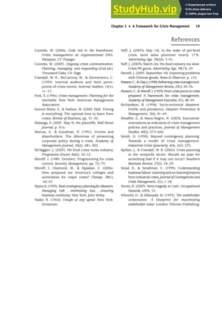 References
Chapter 1 •
• A Framework for Crisis Management 19
Coombs, W. (2006). Code red in the boardroom:
Crisis management as organizational DNA.
Westport, CT: Praeger.
Coombs, W. (2007). Ongoing crisis communication:
Planning, managing, and responding (2nd ed.).
Thousand Oaks, CA: Sage.
Crandall, W. R., McCartney, M.,  Ziemnowicz, C.
(1999). Internal auditors and their perce-
ptions of crisis events. Internal Auditor, 14(1),
11–17.
Fink, S. (1996). Crisis management: Planning for the
inevitable. New York: American Management
Association.
Kovoor-Misra, S.,  Nathan, M. (2000, Fall). Timing
is everything: The optimal time to learn from
crises. Review of Business, pp. 31–36.
Malanga, S. (2007, May 9). Pet plaintiffs. Wall Street
Journal, p. A16.
Marcus, A.,  Goodman, R. (1991). Victims and
shareholders: The dilemmas of presenting
corporate policy during a crisis. Academy of
Management Journal, 34(2), 281–305.
McTaggart, J. (2007). Pet food crisis rocks industry.
Progressive Grocer, 86(5), 10–12.
Mitroff, I. (1989, October). Programming for crisis
control. Security Management, pp. 75–79.
Mitroff, I., Diamond, M.,  Alpaslan, C. (2006).
How prepared are America’s colleges and
universities for major crises? Change, 38(1),
60–67.
Myers,K.(1993).Total contingency planning for disasters:
Managing risk . . . minimizing loss . . . ensuring
business continuity. New York: John Wiley.
Nader, R. (1965). Unsafe at any speed. New York:
Grossman.
Neff, J. (2007a, May 14). In the wake of pet-food
crisis, Iams sales plummet nearly 17%.
Advertising Age, 78(20), 3–91.
Neff, J. (2007b, March 26). Pet-food industry too slow:
Crisis-PR gurus. Advertising Age, 78(13), 29.
Parnell, J. (2007, September 10). Importing problems
with Chinese goods. News  Observer, p. 11A.
Pearson,C.,Clair,J.(1998).Reframingcrisismanagement.
Academy of Management Review, 23(1), 59–76.
Pearson, C.,  Mitroff, I. (1993). From crisis prone to crisis
prepared: A framework for crisis management.
Academy of Management Executive, 7(1), 48–59.
Richardson, B. (1994). Socio-technical disasters:
Profile and prevalence. Disaster Prevention 
Management, 3(4), 41–69.
Sheaffer, Z.,  Mano-Negrin, R. (2003). Executives’
orientations as indicators of crisis management
policies and practices. Journal of Management
Studies, 40(2), 573–606.
Smith, D. (1990). Beyond contingency planning:
Towards a model of crisis management.
Industrial Crisis Quarterly, 4(4), 263–275.
Spillan, J.,  Crandall, W. R. (2002). Crisis planning
in the nonprofit sector: Should we plan for
something bad if it may not occur? Southern
Business Review, 27(2), 18–29.
Stead, E.,  Smallman, C. (1999). Understanding
business failure: Learning and un-learning lessons
from industrial crises. Journal of Contingencies and
Crisis Management, 7(1), 1–18.
Torres, K. (2007). Mine tragedy in Utah. Occupational
Hazards, 69(9), 15.
Wheeler, D.,  Sillanpää, M. (1997). The stakeholder
corporation: A blueprint for maximizing
stakeholder value. London: Pittman Publishing.
 